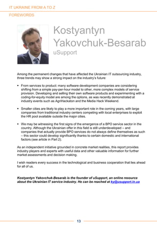 Among the permanent changes that have affected the Ukrainian IT outsourcing industry,
three trends may show a strong impact on the industry’s future:
 From services to product: many software development companies are considering
shifting from a simple pay-per-hour model to other, more complex models of service
provision. Developing and selling their own software products and experimenting with a
coding-for-equity model are among the options, as was recently demonstrated at
industry events such as AgriHackaton and the Media Hack Weekend.
 Smaller cities are likely to play a more important role in the coming years, with large
companies from traditional industry centers competing with local enterprises to exploit
the HR pool available outside the major cities.
 We may be witnessing the first signs of the emergence of a BPO service sector in the
country. Although the Ukrainian offer in this field is still underdeveloped – and
companies that actually provide BPO services do not always define themselves as such
– this sector could develop significantly thanks to certain domestic and international
factors (see article in Part 2).
As an independent initiative grounded in concrete market realities, this report provides
industry players and experts with useful data and other valuable information for further
market assessments and decision making.
I wish readers every success in the technological and business cooperation that lies ahead
for all of us.
Kostyantyn Yakovchuk-Besarab is the founder of uSupport, an online resource
about the Ukrainian IT service industry. He can be reached at ky@usupport.in.ua
13
FOREWORDS
Kostyantyn
Yakovchuk-Besarab
uSupport
IT UKRAINE FROM A TO Z
 
