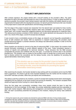 130
PROJECT IMPLEMENTATION
After contract signature, the project started with a kick-off meeting at the provider’s office. The client
described his idea to the team and discussed his vision of the future product. In order to deliver the MVP as
quickly as possible, the provider’s team started research right after the meeting, with details cleared out and
requirements formalized within the development process. An Apriorit part-time technical writer was included
in the project team to assist with specifications and technology presentations.
The first stage of the project involved one researcher from the Apriorit team and lasted for three months.
During this stage, a number of feasibility research tasks were completed, with the client, the provider’s
expert team, and a project researcher suggesting features and discussing approaches to implement them.
The startup-sound process consisted of short iterations with results delivered and discussed at the end of
each. As a result of this stage, a proof-of-concept was developed.
It was crucial to have a controllable process at this stage, as research can be frequently unpredictable in
terms of both schedule and results. With its experience in research outsourcing, the provider’s team
avoided becoming trapped in uncertain directions and always had alternatives available in order to find the
best development path.
Some investors are reluctant to commit to the idea of outsourcing R&D.1 In this project, the investors hired
several third-party consultants to control different aspects of the work. These consultants required a
number of reports and justifications for technical decisions. These intrusions into the R&D process
complicated the process and conflicted with the main goal – to provide the minimal value in the shortest
possible term. This situation was so uneasy for the provider’s team to handle that, at some point, the team
had to directly confront the consultants and the startup founder, since the deadlines for providing the
agreed deliverables risked being missed.
After examining the situation, the founder decided to stop working with the consultants and to trust the R&D
team’s experience. He aimed to get the most important feedback from the market and the investors once
some MVP had been provided, rather than just reports and considerations.
The startup could thus present to its investors a proof of concept that included several demo technologies,
highlighting the key features of the future product and proving its feasibility. The investors accepted these
results and approved further funding for a seven-digit amount.
Once the first stage was successfully completed, three more experts joined the team to start the
development of the core prototype. At this stage, the provider additionally supplied part-time specialists to
assist with market research, R&D planning and management, and technical documentation. Two months
later, the team successfully presented the prototype to the investors, helping the startup raise additional
funding.
1. Among the reasons why some investors are reluctant to outsource R&D is the fear of more complex project
management with less visibility: seeing the in-house team sitting physically at the startup’s office may be reassuring.
Investors may also fear fraudulent schemes involving third-party providers, or concerns about company valuation,
when the core technological team remains outside the company.
This situation was so uneasy for the provider’s team to handle that,
at some point, the team had to directly confront the consultants and
the startup founder, since the deadlines for providing the agreed
deliverables risked being missed.
IT UKRAINE FROM A TO Z
PART 4: IT OUTSOURCING – CASE STUDIES
 
