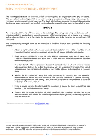 131
The next stage started with six additional Apriorit specialists joining the project team within only two weeks.
The general task for this stage, which is currently running, is to create a working prototype according to the
needs and requirements of the real customer. The client, with the team, presents the upgraded prototype to
the investor board each month, successfully moving along the product timeline for more than a half of year.
IMPACT
As of November 2015, the MVP was close to its final stage. The startup was hiring non-technical staff –
including marketing specialists and product managers – while the provider was still in charge of all research
and development tasks. In a further stage, the demo solution was to be deployed for several major US
customers.
This professionally-managed team, as an alternative to the hired in-door team, provided the following
benefits:
• A team of highly-skilled professionals was ready to start at short notice while it would be almost
impossible to gather such an experienced team in the US around a stealth-mode startup.
• Given Ukraine’s outsourcing prices, the client received much lower rates for this expert work.
The cost of Ukrainian teams may reach 8 or 10 times less than that of US driver and low-level
development specialists.
• The client benefited from a professional research service built on a full-cycle mature process
with guaranteed delivery. As in-door teams rarely work on research-only projects, their project
processes and risk management procedures may not be adapted to the specifics of research
tasks.
• Relying on an outsourcing team, the client succeeded in obtaining not only research,
development and testing but also assistance from part-time specialists in product marketing,
project management and tech writing. Thus, the startup engaged a complete team to cover all
parts of product development.2
• Hiring a service provider, the client used the opportunity to extend the team as quickly as was
required by the product development stage.
• Working with the expert company, the client benefited from proprietary technologies in the
relevant domains, which were the part of the provider’s knowledge base, thus saving significant
time and resources.
2. For a startup at an early stage with a technically strong and highly-demanding idea, it can be hard to engage an
expert team capable of delivering high-quality results to a schedule. It can also be problematic to get qualified
assistance for the non-R&D tasks like tech documentation or project management within a startup budget.
IT UKRAINE FROM A TO Z
PART 4: IT OUTSOURCING – CASE STUDIES
The Apriorit team can be reached at info@apriorit.com
 