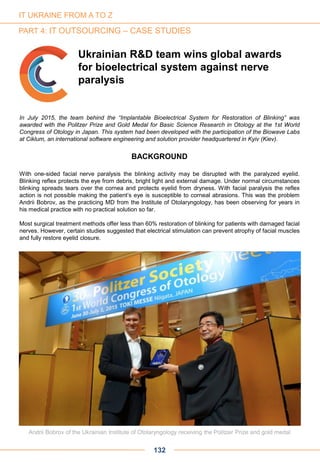 In July 2015, the team behind the “Implantable Bioelectrical System for Restoration of Blinking” was
awarded with the Politzer Prize and Gold Medal for Basic Science Research in Otology at the 1st World
Congress of Otology in Japan. This system had been developed with the participation of the Biowave Labs
at Ciklum, an international software engineering and solution provider headquartered in Kyiv (Kiev).
BACKGROUND
With one-sided facial nerve paralysis the blinking activity may be disrupted with the paralyzed eyelid.
Blinking reflex protects the eye from debris, bright light and external damage. Under normal circumstances
blinking spreads tears over the cornea and protects eyelid from dryness. With facial paralysis the reflex
action is not possible making the patient’s eye is susceptible to corneal abrasions. This was the problem
Andrii Bobrov, as the practicing MD from the Institute of Otolaryngology, has been observing for years in
his medical practice with no practical solution so far.
Most surgical treatment methods offer less than 60% restoration of blinking for patients with damaged facial
nerves. However, certain studies suggested that electrical stimulation can prevent atrophy of facial muscles
and fully restore eyelid closure.
132
IT UKRAINE FROM A TO Z
PART 4: IT OUTSOURCING – CASE STUDIES
Andrii Bobrov of the Ukrainian Institute of Otolaryngology receiving the Politzer Prize and gold medal
Ukrainian R&D team wins global awards
for bioelectrical system against nerve
paralysis
 