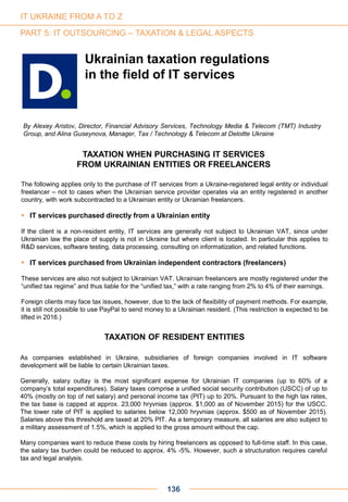 By Alexey Aristov, Director, Financial Advisory Services, Technology Media & Telecom (TMT) Industry
Group, and Alina Guseynova, Manager, Tax / Technology & Telecom at Deloitte Ukraine
IT UKRAINE FROM A TO Z
PART 5: IT OUTSOURCING – TAXATION & LEGAL ASPECTS
Ukrainian taxation regulations
in the field of IT services
TAXATION WHEN PURCHASING IT SERVICES
FROM UKRAINIAN ENTITIES OR FREELANCERS
The following applies only to the purchase of IT services from a Ukraine-registered legal entity or individual
freelancer – not to cases when the Ukrainian service provider operates via an entity registered in another
country, with work subcontracted to a Ukrainian entity or Ukrainian freelancers.
 IT services purchased directly from a Ukrainian entity
If the client is a non-resident entity, IT services are generally not subject to Ukrainian VAT, since under
Ukrainian law the place of supply is not in Ukraine but where client is located. In particular this applies to
R&D services, software testing, data processing, consulting on informatization, and related functions.
 IT services purchased from Ukrainian independent contractors (freelancers)
These services are also not subject to Ukrainian VAT. Ukrainian freelancers are mostly registered under the
“unified tax regime” and thus liable for the “unified tax,” with a rate ranging from 2% to 4% of their earnings.
Foreign clients may face tax issues, however, due to the lack of flexibility of payment methods. For example,
it is still not possible to use PayPal to send money to a Ukrainian resident. (This restriction is expected to be
lifted in 2016.)
TAXATION OF RESIDENT ENTITIES
As companies established in Ukraine, subsidiaries of foreign companies involved in IT software
development will be liable to certain Ukrainian taxes.
Generally, salary outlay is the most significant expense for Ukrainian IT companies (up to 60% of a
company’s total expenditures). Salary taxes comprise a unified social security contribution (USCC) of up to
40% (mostly on top of net salary) and personal income tax (PIT) up to 20%. Pursuant to the high tax rates,
the tax base is capped at approx. 23,000 hryvnias (approx. $1,000 as of November 2015) for the USCC.
The lower rate of PIT is applied to salaries below 12,000 hryvnias (approx. $500 as of November 2015).
Salaries above this threshold are taxed at 20% PIT. As a temporary measure, all salaries are also subject to
a military assessment of 1.5%, which is applied to the gross amount without the cap.
Many companies want to reduce these costs by hiring freelancers as opposed to full-time staff. In this case,
the salary tax burden could be reduced to approx. 4% -5%. However, such a structuration requires careful
tax and legal analysis.
136
 