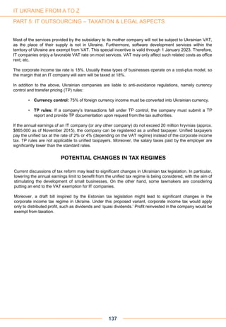 Most of the services provided by the subsidiary to its mother company will not be subject to Ukrainian VAT,
as the place of their supply is not in Ukraine. Furthermore, software development services within the
territory of Ukraine are exempt from VAT. This special incentive is valid through 1 January 2023. Therefore,
IT companies enjoy a favorable VAT rate on most services. VAT may only affect such related costs as office
rent, etc.
The corporate income tax rate is 18%. Usually these types of businesses operate on a cost-plus model, so
the margin that an IT company will earn will be taxed at 18%.
In addition to the above, Ukrainian companies are liable to anti-avoidance regulations, namely currency
control and transfer pricing (TP) rules:
• Currency control: 75% of foreign currency income must be converted into Ukrainian currency.
• TP rules: If a company’s transactions fall under TP control, the company must submit a TP
report and provide TP documentation upon request from the tax authorities.
If the annual earnings of an IT company (or any other company) do not exceed 20 million hryvnias (approx.
$865,000 as of November 2015), the company can be registered as a unified taxpayer. Unified taxpayers
pay the unified tax at the rate of 2% or 4% (depending on the VAT regime) instead of the corporate income
tax. TP rules are not applicable to unified taxpayers. Moreover, the salary taxes paid by the employer are
significantly lower than the standard rates.
POTENTIAL CHANGES IN TAX REGIMES
Current discussions of tax reform may lead to significant changes in Ukrainian tax legislation. In particular,
lowering the annual earnings limit to benefit from the unified tax regime is being considered, with the aim of
stimulating the development of small businesses. On the other hand, some lawmakers are considering
putting an end to the VAT exemption for IT companies.
Moreover, a draft bill inspired by the Estonian tax legislation might lead to significant changes in the
corporate income tax regime in Ukraine. Under this proposed variant, corporate income tax would apply
only to distributed profit, such as dividends and ‘quasi dividends.’ Profit reinvested in the company would be
exempt from taxation.
137
IT UKRAINE FROM A TO Z
PART 5: IT OUTSOURCING – TAXATION & LEGAL ASPECTS
 