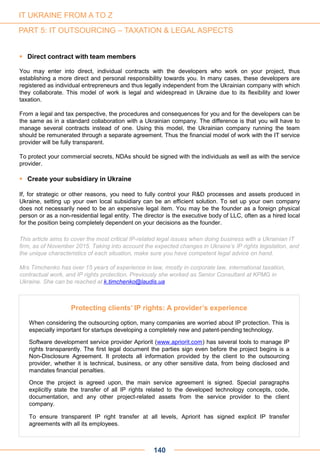 140
 Direct contract with team members
You may enter into direct, individual contracts with the developers who work on your project, thus
establishing a more direct and personal responsibility towards you. In many cases, these developers are
registered as individual entrepreneurs and thus legally independent from the Ukrainian company with which
they collaborate. This model of work is legal and widespread in Ukraine due to its flexibility and lower
taxation.
From a legal and tax perspective, the procedures and consequences for you and for the developers can be
the same as in a standard collaboration with a Ukrainian company. The difference is that you will have to
manage several contracts instead of one. Using this model, the Ukrainian company running the team
should be remunerated through a separate agreement. Thus the financial model of work with the IT service
provider will be fully transparent.
To protect your commercial secrets, NDAs should be signed with the individuals as well as with the service
provider.
 Create your subsidiary in Ukraine
If, for strategic or other reasons, you need to fully control your R&D processes and assets produced in
Ukraine, setting up your own local subsidiary can be an efficient solution. To set up your own company
does not necessarily need to be an expensive legal item. You may be the founder as a foreign physical
person or as a non-residential legal entity. The director is the executive body of LLC, often as a hired local
for the position being completely dependent on your decisions as the founder.
This article aims to cover the most critical IP-related legal issues when doing business with a Ukrainian IT
firm, as of November 2015. Taking into account the expected changes in Ukraine’s IP rights legislation, and
the unique characteristics of each situation, make sure you have competent legal advice on hand.
Mrs Timchenko has over 15 years of experience in law, mostly in corporate law, international taxation,
contractual work, and IP rights protection. Previously she worked as Senior Consultant at KPMG in
Ukraine. She can be reached at k.timchenko@laudis.ua
Protecting clients’ IP rights: A provider’s experience
When considering the outsourcing option, many companies are worried about IP protection. This is
especially important for startups developing a completely new and patent-pending technology.
Software development service provider Apriorit (www.apriorit.com) has several tools to manage IP
rights transparently. The first legal document the parties sign even before the project begins is a
Non-Disclosure Agreement. It protects all information provided by the client to the outsourcing
provider, whether it is technical, business, or any other sensitive data, from being disclosed and
mandates financial penalties.
Once the project is agreed upon, the main service agreement is signed. Special paragraphs
explicitly state the transfer of all IP rights related to the developed technology concepts, code,
documentation, and any other project-related assets from the service provider to the client
company.
To ensure transparent IP right transfer at all levels, Apriorit has signed explicit IP transfer
agreements with all its employees.
IT UKRAINE FROM A TO Z
PART 5: IT OUTSOURCING – TAXATION & LEGAL ASPECTS
 