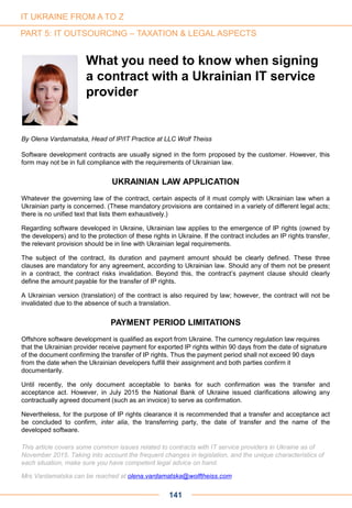 141
By Olena Vardamatska, Head of IP/IT Practice at LLC Wolf Theiss
Software development contracts are usually signed in the form proposed by the customer. However, this
form may not be in full compliance with the requirements of Ukrainian law.
UKRAINIAN LAW APPLICATION
Whatever the governing law of the contract, certain aspects of it must comply with Ukrainian law when a
Ukrainian party is concerned. (These mandatory provisions are contained in a variety of different legal acts;
there is no unified text that lists them exhaustively.)
Regarding software developed in Ukraine, Ukrainian law applies to the emergence of IP rights (owned by
the developers) and to the protection of these rights in Ukraine. If the contract includes an IP rights transfer,
the relevant provision should be in line with Ukrainian legal requirements.
The subject of the contract, its duration and payment amount should be clearly defined. These three
clauses are mandatory for any agreement, according to Ukrainian law. Should any of them not be present
in a contract, the contract risks invalidation. Beyond this, the contract’s payment clause should clearly
define the amount payable for the transfer of IP rights.
A Ukrainian version (translation) of the contract is also required by law; however, the contract will not be
invalidated due to the absence of such a translation.
PAYMENT PERIOD LIMITATIONS
Offshore software development is qualified as export from Ukraine. The currency regulation law requires
that the Ukrainian provider receive payment for exported IP rights within 90 days from the date of signature
of the document confirming the transfer of IP rights. Thus the payment period shall not exceed 90 days
from the date when the Ukrainian developers fulfill their assignment and both parties confirm it
documentarily.
Until recently, the only document acceptable to banks for such confirmation was the transfer and
acceptance act. However, in July 2015 the National Bank of Ukraine issued clarifications allowing any
contractually agreed document (such as an invoice) to serve as confirmation.
Nevertheless, for the purpose of IP rights clearance it is recommended that a transfer and acceptance act
be concluded to confirm, inter alia, the transferring party, the date of transfer and the name of the
developed software.
This article covers some common issues related to contracts with IT service providers in Ukraine as of
November 2015. Taking into account the frequent changes in legislation, and the unique characteristics of
each situation, make sure you have competent legal advice on hand.
Mrs Vardamatska can be reached at olena.vardamatska@wolftheiss.com
What you need to know when signing
a contract with a Ukrainian IT service
provider
IT UKRAINE FROM A TO Z
PART 5: IT OUTSOURCING – TAXATION & LEGAL ASPECTS
 