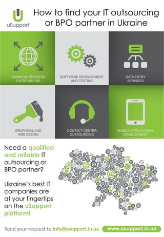 How to find your IT outsourcing
or BPO partner in Ukraine
Need a qualified
and reliable IT
outsourcing or
BPO partner?
Ukraine’s best IT
companies are
at your fingertips
on the uSupport
platform!
 