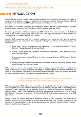 IT UKRAINE FROM A TO Z
6.1. INTRODUCTION
Although Ukraine is still in the early stages of realizing its technology potential, it is already home to over 90
research and development centers of leading world companies, including Samsung, Ericsson, Boeing,
Oracle, Siemens, Wargaming, ABBYY, UpWork, Adstream, SimCorp and many others.
With around 45% of parent companies headquartered in America, Ukraine’s largest partner for joint R&D
activities remains the United States, followed by the EU countries, Israel and others.
The most popular location in Ukraine for opening an R&D center is Kyiv, which houses over half of all such
bases in the country. Chief among other major cities with high concentrations of R&D centers are
Dnipropetrovsk, Lviv, Odessa, Kharkiv and Vinnytsia.
Ukrainian R&D developers work on innovations spanning many industries, with gaming, software,
telecommunications and e-commerce the most popular industry types in terms of number of employed IT
professionals.
• In the field of gaming, the most prominent R&D centers include those of Wargaming, Plarium,
Playtech, Playtika, Gameloft, Crytek and Ubisoft.
• Among Telecom giants with a presence in Ukraine are NetCracker, Aricent, Ericsson, Huawei,
Ring Central and others.
• E-commerce leaders include Magento (an eBay company), Sitecore, ISM Company, Rakuten
and others.
• Among the major software companies with R&D centers in Ukraine are Oracle, ABBYY, Benish
Group, Engage Point and many others.
While most companies do not disclose the details of their activity, many internationally-known products are
said to be the work of Ukrainian developers, including such innovative games as “World of Warplanes” and
“World of Tanks: Genesis” (Wargaming); Slotomania (Playtika); Warface (Crytek); and products like MaxBill
(LogNet), RingCentral (Absoft), CloudMade (CloudMade) and many others.
While some companies’ R&D offices grow organically in Ukraine (NetCracker is one example), a significant
portion of global businesses enter the Ukrainian market indirectly, through M&A or outstaffing service
companies. Recent examples of this approach include four significant acquisitions: Maxymiser TOA
Technologies (by Oracle); Slice (by Rakuten); Semantria (by Lexalytics); and Intapp (by TFG). In October
2015, Ericsson announced its acquisition of Ukrainian-Polish Ericpole and the establishment of an R&D
office in Lviv.
Though Ukraine has already attracted an impressive number of R&D companies, the introduction of
improved conditions for doing business in Ukraine will soon stimulate more incomers. Experts agree that
changes in IP rights legislation as well as increased political and economic stability will help the country
attract more global technology giants.
A significant portion of global businesses enter the Ukrainian market
indirectly, through M&A or outstaffing service companies.
144
PART 6: MULTINATIONAL R&D CENTERS IN UKRAINE
 