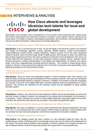 Oleg Bodnar, who manages Cisco’s development in nine countries of the post-Soviet area, speaks about
the vendor’s technological and commercial activities in Ukraine’s current specific context, and discuss its
further plans in the fields of research, technological partnerships, and recruitment. Also participating in the
interview are Elena Domotenko, Valery Fischuk and Sergey Martynchuk.
– Cisco came to Ukraine as early as 1998. What have been your activities and achievements so far?
Oleg Bodnar: From a commercial point of view, we are the leader in the Ukrainian market in all industrial
and virtually all technology segments (routing, switching, DWDM solutions, unified communications,
videoconferencing, contact centers, wireless networking, network security). As for the server equipment
market in Ukraine, Cisco is the third major vendor of blade servers. Over the past 10 years, the market has
been actively expanding and Cisco has made a significant contribution to this development. Not only do we
provide state-of-the-art equipment, we also help companies improve customer service, optimize internal
business processes, increase professionalism in the design and implementation of solutions and conduct
audits. Cisco has a dedicated team providing training to partners. The company is implementing various
projects in Ukraine involving government agencies and in the field of corporate social responsibility. Cisco
Networking Academy is the most ambitious project.
– What have been the specific contributions of your Ukrainian teams to your global technological
activities/product line?
Oleg Bodnar: There are some very authoritative experts in Cisco's Ukrainian team, their opinions and
ideas are taken into account during the development of the company's products. Cisco has even developed
some products specifically tailored to Ukrainian customers. In addition, the company's Ukrainian employees
are involved in the work of the global R&D team, providing feedback during the development of Cisco's
products. This confirms the importance of the Ukrainian market and the availability of highly qualified
domestic experts.
– Has your business been affected by the recent political turmoil and war in the east?
Oleg Bodnar: Certainly, their influence has been significant. Market volume has decreased, as well as the
size and number of projects. However, the complexity of our projects has not decreased; on the contrary, it
is increasing. Today, customers do not want to make capital investments, they prefer regular service fees.
Therefore, the demand for cloud services has increased – their sales are significantly higher.
– Has this situation reduced the advantages of doing business / R&D in Ukraine?
Oleg Bodnar: Any signs of instability in a country make investments less attractive (especially in the long
term). So, it is not surprising that the current situation hinders foreign investments. Current projects were
not canceled, but new ones were postponed. Customers are waiting for the situation to stabilize.
– What is your strategy in Ukraine for the future?
Oleg Bodnar: Our strategy remains the same. Ukraine is a very important market for Cisco. We are
implementing a number of initiatives that do not generate income now, but are aimed at the development of
the market. The entire product portfolio is also available in Ukraine. However, the company still does not
sell its solutions directly, we work through local partners and support them in every possible way.
How Cisco attracts and leverages
Ukrainian tech talents for local and
global development
150
IT UKRAINE FROM A TO Z
PART 6: MULTINATIONAL R&D CENTERS IN UKRAINE
6.3. INTERVIEWS & ANALYSIS
 