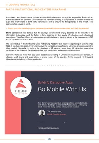 In addition, I want to emphasize that our activities in Ukraine are as transparent as possible. For example,
at the request of our partners, Cisco delivers its hardware directly to our partners in Ukraine in order to
avoid the involvement of third party warehouses and to ensure the transparency of the import. This
approach has proved its worth.
– Could you offer details on your partnerships with Ukrainian universities and their prospects?
Elena Domotenko: We believe that the country's development largely depends on the maturity of its
information technology. And the latter, in turn, depends on the quality of education and educational
innovations. Therefore, Cisco is implementing social initiatives in Ukraine, aimed at the development of IT
and its penetration into education.
The key initiative in this field is the Cisco Networking Academy that has been operating in Ukraine since
1999. It has two main goals. Firstly, to improve the competitiveness of young Ukrainian professionals in the
labor market. Secondly, to reduce the shortage of IT experts. More than 50 Ukrainian universities
participate in the program. Participation is free both for students and educational institutions.
Currently, there are more than 200 Cisco academies operating in Ukraine: in universities and schools, in
villages, small towns and large cities, in every region of the country. At the moment, 10 thousand
Ukrainians are studying in Cisco academies.
151
A D V E R T I S E M E N T
IT UKRAINE FROM A TO Z
PART 6: MULTINATIONAL R&D CENTERS IN UKRAINE
 