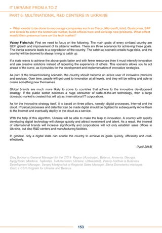 – What needs to be done to encourage companies such as Cisco, Microsoft, Intel, Qualcomm, SAP
and Oracle to enter the Ukrainian market, build offices here and develop new products. What effect
would their presence have on the tech market?
Valery Fishchuk: First we need to focus on the following. The main goals of every civilized country are
GDP growth and improvement of its citizens' welfare. There are three scenarios for achieving these goals.
The inertia scenario leads to a degradation of the country. The catch-up scenario entails huge risks, and the
country will be doomed to always trying to catch up.
If a state wants to achieve the above goals faster and with fewer resources then it must intensify innovation
and use creative solutions instead of repeating the experience of others. This scenario allows you to act
ahead of the curve, as it provides for the development and implementation of innovative strategies.
As part of the forward-looking scenario, the country should become an active user of innovative products
and services. Over time, people will get used to innovation at all levels, and they will be willing and able to
create something new themselves.
Global brands are much more likely to come to countries that adhere to the innovative development
strategy. If the public sector becomes a huge consumer of state-of-the-art technology, then a large
domestic market is created that will attract international IT corporations.
As for the innovative strategy itself, it is based on three pillars, namely: digital processes, Internet and the
cloud. Physical processes and data that can be made digital should be digitized to subsequently move them
to the Internet and eventually deploy in the cloud as a service.
With the help of this algorithm, Ukraine will be able to make the leap to innovation. A country with rapidly
developing digital technology will change quickly and attract investment and talent. As a result, the interest
of international brands will increase significantly and corporations will not only establish sales offices in
Ukraine, but also R&D centers and manufacturing facilities.
In general, only a digital state can enable the country to achieve its goals quickly, efficiently and cost-
effectively.
(April 2015)
Oleg Bodnar is General Manager for the CIS 9 Region (Azerbaijan, Belarus, Armenia, Georgia,
Kyrgyzstan, Moldova, Tajikistan, Turkmenistan, Ukraine, Uzbekistan). Valeriy Fischuk is Business
Development Manager. Sergey Martynchuk is Regional Sales Manager. Elena Domotenko manages
Cisco’s CSR Program for Ukraine and Belarus.
153
IT UKRAINE FROM A TO Z
PART 6: MULTINATIONAL R&D CENTERS IN UKRAINE
 
