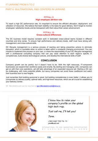 PITFALL 9:
High employee attrition rate
To reach a high DC performance rate, it’s important to ensure the efficient allocation, deployment, and
utilization of resources. We believe that team stability is the basis for good delivery. Don’t forget to monitor
employees’ satisfaction levels and be transparent with them about their career advancement.
PITFALL 10:
Cross-cultural differences
The DC business model requires constant work in dedicated cross-cultural teams located in different
countries and time zones. To ensure high performance and delivery levels, staff must have strong soft,
management, and cross-cultural skills.
DC lifecycle management is a serious process of reacting and taking preventive actions to eliminate
disruption, which is inevitable when no action is taken within a constantly changing environment. You can
choose to implement this process on your own, or share the responsibility of your DC lifecycle management
with a professional consulting company that can pay close attention to each region’s specific IT
competencies, build diverse technological cultures, and develop the international skills of staff.
CONCLUSION
Company growth can be painful, but it doesn’t have to be. With the right resources, IT-component
businesses can expand their workforce easily and smartly. By starting and managing a DC, companies can
get on with their core operations, yet still take advantage of an expanded resource set. Starting a DC can
be challenging, with many potential pitfalls, but savvy companies can avoid these roadblocks and watch
their business soar to new heights.
Just remember that building personnel is good, but building competencies is even better: it allows you to
concentrate on delivery quality, optimal rates, and high-level resources, which are all crucial for establishing
your Delivery Center.
Mr. Mendzebrovski can be reached at Igor.Mendzebrovski@itera.no
156
A D V E R T I S E M E N T
IT UKRAINE FROM A TO Z
PART 6: MULTINATIONAL R&D CENTERS IN UKRAINE
 
