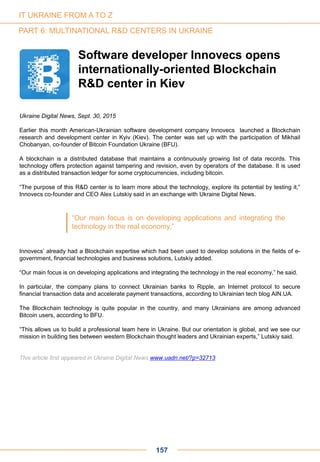 Ukraine Digital News, Sept. 30, 2015
Earlier this month American-Ukrainian software development company Innovecs launched a Blockchain
research and development center in Kyiv (Kiev). The center was set up with the participation of Mikhail
Chobanyan, co-founder of Bitcoin Foundation Ukraine (BFU).
A blockchain is a distributed database that maintains a continuously growing list of data records. This
technology offers protection against tampering and revision, even by operators of the database. It is used
as a distributed transaction ledger for some cryptocurrencies, including bitcoin.
“The purpose of this R&D center is to learn more about the technology, explore its potential by testing it,”
Innovecs co-founder and CEO Alex Lutskiy said in an exchange with Ukraine Digital News.
Innovecs’ already had a Blockchain expertise which had been used to develop solutions in the fields of e-
government, financial technologies and business solutions, Lutskiy added.
“Our main focus is on developing applications and integrating the technology in the real economy,” he said.
In particular, the company plans to connect Ukrainian banks to Ripple, an Internet protocol to secure
financial transaction data and accelerate payment transactions, according to Ukrainian tech blog AIN.UA.
The Blockchain technology is quite popular in the country, and many Ukrainians are among advanced
Bitcoin users, according to BFU.
“This allows us to build a professional team here in Ukraine. But our orientation is global, and we see our
mission in building ties between western Blockchain thought leaders and Ukrainian experts,” Lutskiy said.
This article first appeared in Ukraine Digital News www.uadn.net/?p=32713
Software developer Innovecs opens
internationally-oriented Blockchain
R&D center in Kiev
“Our main focus is on developing applications and integrating the
technology in the real economy.”
IT UKRAINE FROM A TO Z
PART 6: MULTINATIONAL R&D CENTERS IN UKRAINE
157
 
