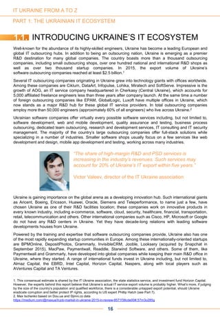 PART 1: THE UKRAINIAN IT ECOSYSTEM
Well-known for the abundance of its highly-skilled engineers, Ukraine has become a leading European and
global IT outsourcing hubs. In addition to being an outsourcing nation, Ukraine is emerging as a premier
R&D destination for many global companies. The country boasts more than a thousand outsourcing
companies, including small outsourcing shops, over one hundred national and international R&D shops as
well as over two thousand startup companies. In 2015, the export volume of Ukraine’s
software outsourcing companies reached at least $2.5 billion.1
Several IT outsourcing companies originating in Ukraine grew into technology giants with offices worldwide.
Among these companies are Ciklum, DataArt, Infopulse, Lohika, Miratech and SoftServe. Impressive is the
growth of AOG, an IT service company headquartered in Cherkasy (Central Ukraine), which accounts for
5,000 affiliated freelance engineers less than three years after company launch. At the same time a number
of foreign outsourcing companies like EPAM, GlobalLogic, Luxoft have multiple offices in Ukraine, which
now stands as a major R&D hub for these global IT service providers. In total outsourcing companies
employ more than 50,000 engineers (approximately 60% of all engineers) who live across Ukraine.2
Ukrainian software companies offer virtually every possible software services including, but not limited to,
software development, web and mobile development, quality assurance and testing, business process
outsourcing, dedicated team outsourcing, research and development services, IT consulting and IT security
management. The majority of the country’s large outsourcing companies offer full-stack solutions while
specializing in a number of industries. Smaller software shops usually focus on a few services like web
development and design, mobile app development and testing, working across many industries.
Ukraine is gaining importance on the global arena as a developing innovation hub. Such international giants
as Aricent, Boeing, Ericsson, Huawei, Oracle, Siemens and Teleperformance, to name just a few, have
chosen Ukraine as one of their R&D facilities location; these companies work on innovative products in
every known industry, including e-commerce, software, cloud, security, healthcare, financial, transportation,
retail, telecommunication and others. Other international companies such as Cisco, HP, Microsoft or Google
do not have any R&D centers in Ukraine. Yet they have decade-long relations with leading software
developments houses from Ukraine.
Powered by the training and expertise that software outsourcing companies provide, Ukraine also has one
of the most rapidly expanding startup communities in Europe. Among these internationally-oriented startups
are BPMOnline, DepositPhotos, Grammarly, InvisibleCRM, Jooble, Looksery (acquired by Snapchat in
September 2015), MacPaw, Paymentwall, Readdle, Starwind Software, and others. Some of them, like
Paymentwall and Grammarly, have developed into global companies while keeping their main R&D office in
Ukraine, where they started. A range of international funds invest in Ukraine including, but not limited to,
Almaz Capital, the EBRD, Intel Capital, Horizon Capital, Naspers, along with local players such as
AVentures Capital and TA Ventures.
1.1. INTRODUCING UKRAINE’S IT ECOSYSTEM
“The share of high-margin R&D and PSD services is
increasing in the industry’s revenues. Such services may
account for 20% of Ukraine’s IT export within five years.”
Victor Valeev, director of the IT Ukraine association
16
1. This consensual estimate is shared by the IT Ukraine association, the state statistics service, and investment fund Horizon Capital.
However, the experts behind this report believe that Ukraine‘s actual IT service export volume is probably higher. What‘s more, if judging
by the size of the country‘s population and qualified workforce, there is a considerable untapped export potential, should Ukraine
eradicate corruption and better protect IP rights, according to US expert Phillip Hatch (see Part 7).
2. Max Ischenko based on Dou.ua and Djinni.co data
https://medium.com/@maxua/it-job-market-in-ukraine-2015-in-review-8571f38cde00#.57m3o285g
IT UKRAINE FROM A TO Z
 