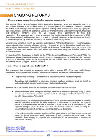  Ukraine signed several international cooperation agreements
The purpose of the Ukraine-European Union Association Agreement, which was signed in June 2014
with 28 member states of the European Union, is to establish political and economic cooperation between
the parties and to converge economic policy, legislation and regulation across various areas. By signing the
agreement, Ukraine commited to economic, judicial and financial reforms and to conforming to EU technical
and consumer standards, while the EU showed strong commitment to high tech
cooperation. The agreement also includes a free-trade deal that is expected to be implemented in 2016.
The science, research and innovation sectors, as well as high-tech investment and e-commerce are directly
or indirectly impacted by important sections of the economic part of the agreement.1
Ukraine is now a member of such EU programs as the Eastern Partnership Programme — which includes a
chapter about the harmonization of digital markets, — the program for the Competitiveness of Enterprises
and Small and Medium-sized Enterprises (COSME), the Enterprise Europe Network and the Horizon 2020
program. The latter – with a seven billion euro budget over seven years – supports financially research and
innovative solutions.
In November 2015, Ukraine was invited to join the WTO’s Government Procurement Agreement. While this
participation allows Ukrainian companies to bid in tenders in other countries, the economy ministry pledged
to support to Ukrainian players in the entire tender process – from contacting embassies to involving
volunteering expats to support Ukrainian bidders.2
 A continued deregulation and reform effort
The government has adopted an aggressive action plan to resolve 130 of the most painful issues
for business. Among the recently achieved reforms impacting the IT sector have been the following:3
• The procedure for foreign IT professionals to obtain work permits has been simplified.
• Compulsory state registration of franchising contracts has been abolished, which will benefit in
particular to industries which are integrated into the global markets.
As of late 2015, the following additional reforms were being prepared or pending approval:
• Several draft laws aimed to improve the legal protection of intellectual property. Many of these
changes would harmonize Ukrainian legislation with the EU acquis and Directives in this field, in
line with the Association Agreement.
• Amendments to the Criminal Code were drafted to put an end to the illegal or excessive methods
used by the some police officers while inspecting IT companies (in particular, the physical
seizure of these companies’ servers in attempts to extort bribes from IT entrepreneurs). The
proposed changes would affect the inspection and search procedures while providing the
concerned companies with temporary access to property and documents.
• In the field of export deregulation, another draft law would allow all individual entrepreneurs and
freelancers to use invoices as legal confirmation of work completion and acceptance on the
client side. Rules applying to companies also aimed to simplify the requirements to international
contract and invoicing.
1. http://uadn.net/?p=30955
2. http://uadn.net/?p=33313
3. http://www.kyivpost.com/opinion/op-ed/three-successes-in-it-deregulation-give-hope-for-future-387258.html
7.1. ONGOING REFORMS
162
IT UKRAINE FROM A TO Z
PART 7: PUBLIC POLICIES
 