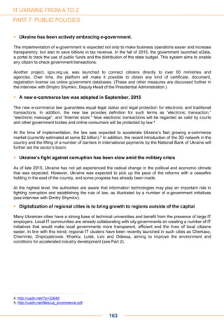  Ukraine has been actively embracing e-government.
The implementation of e-government is expected not only to make business operations easier and increase
transparency, but also to save billions in tax revenue. In the fall of 2015, the government launched eData,
a portal to track the use of public funds and the distribution of the state budget. This system aims to enable
any citizen to check government transactions.
Another project, igov.org.ua, was launched to connect citizens directly to over 60 ministries and
agencies. Over time, the platform will make it possible to obtain any kind of certificate, document,
registration license via online government databases. (These and other measures are discussed further in
the interview with Dmytro Shymkiv, Deputy Head of the Presidential Administration.)
 A new e-commerce law was adopted in September, 2015
The new e-commerce law guarantees equal legal status and legal protection for electronic and traditional
transactions. In addition, the new law provides definition for such terms as “electronic transaction,”
“electronic message”, and “Internet store." Now electronic transactions will be regarded as valid by courts
and other government bodies and online consumers will be protected by law.4
At the time of implementation, the law was expected to accelerate Ukraine’s fast growing e-commerce
market (currently estimated at some $2 billion).5 In addition, the recent introduction of the 3G network in the
country and the lifting of a number of barriers in international payments by the National Bank of Ukraine will
further aid the sector’s boom.
 Ukraine’s fight against corruption has been slow amid the military crisis
As of late 2015, Ukraine has not yet experienced the radical change in the political and economic climate
that was expected. However, Ukraine was expected to pick up the pace of the reforms with a ceasefire
holding in the east of the country, and some progress has already been made.
At the highest level, the authorities are aware that information technologies may play an important role in
fighting corruption and establishing the rule of law, as illustrated by a number of e-government initiatives
(see interview with Dmitry Shymkiv).
 Digitalization of regional cities is to bring growth to regions outside of the capital
Many Ukrainian cities have a strong base of technical universities and benefit from the presence of large IT
employers. Local IT communities are already collaborating with city governments on creating a number of IT
initiatives that would make local governments more transparent, efficient and the lives of local citizens
easier. In line with this trend, regional IT clusters have been recently launched in such cities as Cherkasy,
Chernivtsi, Dnipropetrovsk, Kharkiv, Lutsk, Lviv and Odessa, aiming to improve the environment and
conditions for accelerated industry development (see Part 2).
4. http://uadn.net/?p=32649
5. http://uadn.net/files/ua_ecommerce.pdf
163
IT UKRAINE FROM A TO Z
PART 7: PUBLIC POLICIES
 