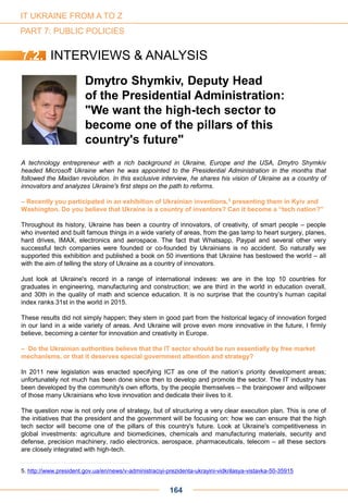 A technology entrepreneur with a rich background in Ukraine, Europe and the USA, Dmytro Shymkiv
headed Microsoft Ukraine when he was appointed to the Presidential Administration in the months that
followed the Maidan revolution. In this exclusive interview, he shares his vision of Ukraine as a country of
innovators and analyzes Ukraine's first steps on the path to reforms.
– Recently you participated in an exhibition of Ukrainian inventions,5 presenting them in Kyiv and
Washington. Do you believe that Ukraine is a country of inventors? Can it become a “tech nation?”
Throughout its history, Ukraine has been a country of innovators, of creativity, of smart people – people
who invented and built famous things in a wide variety of areas, from the gas lamp to heart surgery, planes,
hard drives, IMAX, electronics and aerospace. The fact that Whatsapp, Paypal and several other very
successful tech companies were founded or co-founded by Ukrainians is no accident. So naturally we
supported this exhibition and published a book on 50 inventions that Ukraine has bestowed the world – all
with the aim of telling the story of Ukraine as a country of innovators.
Just look at Ukraine's record in a range of international indexes: we are in the top 10 countries for
graduates in engineering, manufacturing and construction; we are third in the world in education overall,
and 30th in the quality of math and science education. It is no surprise that the country’s human capital
index ranks 31st in the world in 2015.
These results did not simply happen; they stem in good part from the historical legacy of innovation forged
in our land in a wide variety of areas. And Ukraine will prove even more innovative in the future, I firmly
believe, becoming a center for innovation and creativity in Europe.
– Do the Ukrainian authorities believe that the IT sector should be run essentially by free market
mechanisms, or that it deserves special government attention and strategy?
In 2011 new legislation was enacted specifying ICT as one of the nation’s priority development areas;
unfortunately not much has been done since then to develop and promote the sector. The IT industry has
been developed by the community's own efforts, by the people themselves – the brainpower and willpower
of those many Ukrainians who love innovation and dedicate their lives to it.
The question now is not only one of strategy, but of structuring a very clear execution plan. This is one of
the initiatives that the president and the government will be focusing on: how we can ensure that the high
tech sector will become one of the pillars of this country's future. Look at Ukraine's competitiveness in
global investments: agriculture and biomedicines, chemicals and manufacturing materials, security and
defense, precision machinery, radio electronics, aerospace, pharmaceuticals, telecom – all these sectors
are closely integrated with high-tech.
Dmytro Shymkiv, Deputy Head
of the Presidential Administration:
"We want the high-tech sector to
become one of the pillars of this
country's future"
5. http://www.president.gov.ua/en/news/v-administraciyi-prezidenta-ukrayini-vidkrilasya-vistavka-50-35915
7.2. INTERVIEWS & ANALYSIS
IT UKRAINE FROM A TO Z
PART 7: PUBLIC POLICIES
164
 