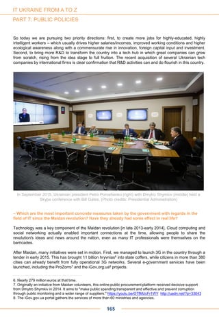 So today we are pursuing two priority directions: first, to create more jobs for highly-educated, highly
intelligent workers – which usually drives higher salaries/incomes, improved working conditions and higher
ecological awareness along with a commensurate rise in innovation, foreign capital input and investment.
Second, to bring more R&D to transform the country into a tech hub in which great companies can grow
from scratch, rising from the idea stage to full fruition. The recent acquisition of several Ukrainian tech
companies by international firms is clear confirmation that R&D activities can and do flourish in this country.
In September 2015, Ukrainian president Petro Poroshenko (right) with Dmytro Shymkiv (middle) held a
Skype conference with Bill Gates. (Photo credits: Presidential Administration)
– Which are the most important concrete measures taken by the government with regards in the
field of IT since the Maidan revolution? Have they already had some effect in real life?
Technology was a key component of the Maidan revolution [in late 2013-early 2014]. Cloud computing and
social networking actually enabled important connections at the time, allowing people to share the
revolution's ideas and news around the nation, even as many IT professionals were themselves on the
barricades.
After Maidan, many initiatives were set in motion. First, we managed to launch 3G in the country through a
tender in early 2015. This has brought 11 billion hryvnias6 into state coffers, while citizens in more than 380
cities can already benefit from fully operational 3G networks. Several e-government services have been
launched, including the ProZorro7 and the iGov.org.ua8 projects.
6. Nearly 279 million euros at that time.
7. Originally an initiative from Maidan volunteers, this online public procurement platform received decisive support
from Dmytro Shymkiv in 2014. It aims to "make public spending transparent and effective and prevent corruption
through public monitoring and a wider range of suppliers." https://youtu.be/OTfMUcFr1WY http://uadn.net/?p=33043
8. The iGov.gov.ua portal gathers the services of more than 60 ministries and agencies.
165
IT UKRAINE FROM A TO Z
PART 7: PUBLIC POLICIES
 