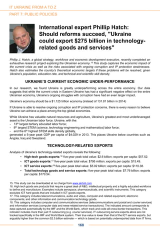 Phillip J. Hatch, a global strategy, workforce and economic development executive, recently completed an
exhaustive research project exploring the Ukrainian economy.15 This study captures the economic impact of
the current crisis as well as the risks associated with ongoing corruption and IP protection weaknesses.
Hatch also estimates the country’s theoretical economic targets if these problems will be resolved, given
Ukraine’s population, education rate, and technical and scientific skill density.
UKRAINE’S CURRENT ECONOMIC UNDER-PERFORMANCE
In our research, we found Ukraine is greatly underperforming across the entire economy. Our data
suggests that while the current crisis in Eastern Ukraine has had a significant negative effect on the entire
Ukrainian economy, Ukraine’s ongoing struggles with corruption have had an even larger impact.
Ukraine’s economy should be a $1.125 trillion economy (instead of 131.81 billion in 2014)
If Ukraine is able to resolve ongoing corruption and IP protection concerns, there is every reason to believe
Ukraine can achieve a place among the top global economies.
While Ukraine has valuable natural resources and agriculture, Ukraine’s greatest and most underleveraged
asset is the Ukrainian labor force. Ukraine, with the:
- 13th largest tertiary educated labor force;
- 8th largest STEM (science, technology engineering and mathematics) labor force;
- and the 6th highest STEM skills density globally,
generated a 5-year peak GDP per capita of $4,029 in 2013. This places Ukraine below countries such as
Angola, Iraq and Swaziland.
TECHNOLOGY-RELATED EXPORTS
Analysis of Ukraine’s technology-related exports reveals the following:
• High-tech goods exports:16 five-year peak total value: $2.6 billion; exports per capita: $57.52.
• ICT goods exports:17 five-year peak total value: $706 million; exports per capita: $15.49.
• ICT service exports:18 five-year peak total value: $5.02 billion; exports per capita: $110.38.
• Total technology goods and service exports: five-year peak total value: $7.76 billion; exports
per capita: $170.54.
International expert Phillip Hatch:
Should reforms succeed, "Ukraine
could export $275 billion in technology-
related goods and services"
168
IT UKRAINE FROM A TO Z
PART 7: PUBLIC POLICIES
15. This study can be downloaded at no charge from www.akholi.com
16. High tech goods are products that require a great deal of R&D, intellectual property and a highly educated workforce
to define and manufacture. Examples include aerospace, pharmaceuticals, and scientific instruments. This category
excludes ICT hard goods that are included in ICT goods exports.
17. This category includes telecommunications, audio and video, computer and related equipment; electronic
components; and other information and communication technology goods.
18. This category includes computer and communications services (telecommunications and postal and courier services)
and information services (computer data and news-related service transactions). The indicated amount corresponds to
data captured automatically by the IMF and the World Bank, which track and code all cross-border transactions. This
indicator includes more than just IT outsourcing (e.g. courier services). IT outsourcing service exports alone are not
tracked specifically in the IMF and World Bank system. Their true value is lower than that of the ICT service exports, but
arguably higher than the common $2.5 billion estimate — which is based on potentially underreported data from IT firms.
 