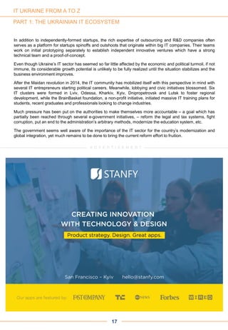 PART 1: THE UKRAINIAN IT ECOSYSTEM
In addition to independently-formed startups, the rich expertise of outsourcing and R&D companies often
serves as a platform for startups spinoffs and outshoots that originate within big IT companies. Their teams
work on initial prototyping separately to establish independent innovative ventures which have a strong
technical team and a proof-of-concept.
Even though Ukraine’s IT sector has seemed so far little affected by the economic and political turmoil, if not
immune, its considerable growth potential is unlikely to be fully realized until the situation stabilizes and the
business environment improves.
After the Maidan revolution in 2014, the IT community has mobilized itself with this perspective in mind with
several IT entrepreneurs starting political careers. Meanwhile, lobbying and civic initiatives blossomed. Six
IT clusters were formed in Lviv, Odessa, Kharkiv, Kyiv, Dnipropetrovsk and Lutsk to foster regional
development, while the BrainBasket foundation, a non-profit initiative, initiated massive IT training plans for
students, recent graduates and professionals looking to change industries.
Much pressure has been put on the authorities to make themselves more accountable – a goal which has
partially been reached through several e-government initiatives, – reform the legal and tax systems, fight
corruption, put an end to the administration’s arbitrary methods, modernize the education system, etc.
The government seems well aware of the importance of the IT sector for the country’s modernization and
global integration, yet much remains to be done to bring the current reform effort to fruition.
17
A D V E R T I S E M E N T
IT UKRAINE FROM A TO Z
 