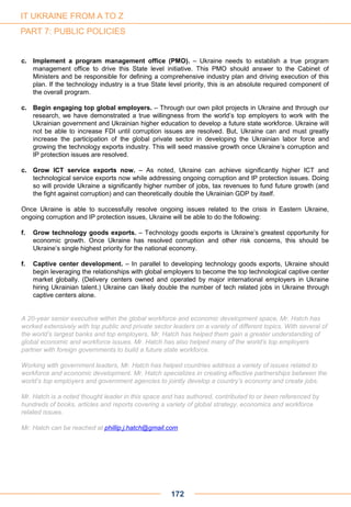 c. Implement a program management office (PMO). – Ukraine needs to establish a true program
management office to drive this State level initiative. This PMO should answer to the Cabinet of
Ministers and be responsible for defining a comprehensive industry plan and driving execution of this
plan. If the technology industry is a true State level priority, this is an absolute required component of
the overall program.
c. Begin engaging top global employers. – Through our own pilot projects in Ukraine and through our
research, we have demonstrated a true willingness from the world’s top employers to work with the
Ukrainian government and Ukrainian higher education to develop a future state workforce. Ukraine will
not be able to increase FDI until corruption issues are resolved. But, Ukraine can and must greatly
increase the participation of the global private sector in developing the Ukrainian labor force and
growing the technology exports industry. This will seed massive growth once Ukraine’s corruption and
IP protection issues are resolved.
c. Grow ICT service exports now. – As noted, Ukraine can achieve significantly higher ICT and
technological service exports now while addressing ongoing corruption and IP protection issues. Doing
so will provide Ukraine a significantly higher number of jobs, tax revenues to fund future growth (and
the fight against corruption) and can theoretically double the Ukrainian GDP by itself.
Once Ukraine is able to successfully resolve ongoing issues related to the crisis in Eastern Ukraine,
ongoing corruption and IP protection issues, Ukraine will be able to do the following:
f. Grow technology goods exports. – Technology goods exports is Ukraine’s greatest opportunity for
economic growth. Once Ukraine has resolved corruption and other risk concerns, this should be
Ukraine’s single highest priority for the national economy.
f. Captive center development. – In parallel to developing technology goods exports, Ukraine should
begin leveraging the relationships with global employers to become the top technological captive center
market globally. (Delivery centers owned and operated by major international employers in Ukraine
hiring Ukrainian talent.) Ukraine can likely double the number of tech related jobs in Ukraine through
captive centers alone.
A 20-year senior executive within the global workforce and economic development space, Mr. Hatch has
worked extensively with top public and private sector leaders on a variety of different topics. With several of
the world’s largest banks and top employers, Mr. Hatch has helped them gain a greater understanding of
global economic and workforce issues. Mr. Hatch has also helped many of the world’s top employers
partner with foreign governments to build a future state workforce.
Working with government leaders, Mr. Hatch has helped countries address a variety of issues related to
workforce and economic development. Mr. Hatch specializes in creating effective partnerships between the
world’s top employers and government agencies to jointly develop a country’s economy and create jobs.
Mr. Hatch is a noted thought leader in this space and has authored, contributed to or been referenced by
hundreds of books, articles and reports covering a variety of global strategy, economics and workforce
related issues.
Mr. Hatch can be reached at phillip.j.hatch@gmail.com
172
IT UKRAINE FROM A TO Z
PART 7: PUBLIC POLICIES
 
