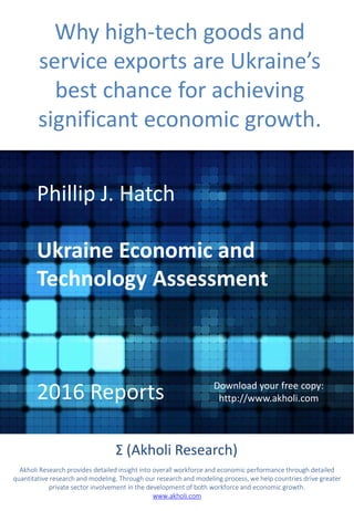 Why high-tech goods and
service exports are Ukraine’s
best chance for achieving
significant economic growth.
Phillip J. Hatch
Ukraine Economic and
Technology Assessment
2016 Reports
Σ (Akholi Research)
Akholi Research provides detailed insight into overall workforce and economic performance through detailed
quantitative research and modeling. Through our research and modeling process, we help countries drive greater
private sector involvement in the development of both workforce and economic growth.
www.akholi.com
Download your free copy:
http://www.akholi.com
 