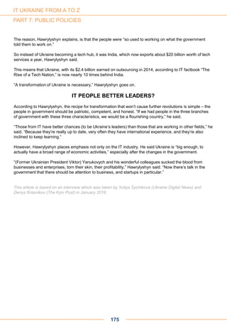 The reason, Hawrylyshyn explains, is that the people were “so used to working on what the government
told them to work on.”
So instead of Ukraine becoming a tech hub, it was India, which now exports about $20 billion worth of tech
services a year, Hawrylyshyn said.
This means that Ukraine, with its $2.4 billion earned on outsourcing in 2014, according to IT factbook “The
Rise of a Tech Nation,” is now nearly 10 times behind India.
“A transformation of Ukraine is necessary,” Hawrylyshyn goes on.
IT PEOPLE BETTER LEADERS?
According to Hawrylyshyn, the recipe for transformation that won’t cause further revolutions is simple – the
people in government should be patriotic, competent, and honest. “If we had people in the three branches
of government with these three characteristics, we would be a flourishing country,” he said.
“Those from IT have better chances (to be Ukraine’s leaders) than those that are working in other fields,” he
said. “Because they’re really up to date, very often they have international experience, and they’re also
inclined to keep learning.”
However, Hawrylyshyn places emphasis not only on the IT industry. He said Ukraine is “big enough, to
actually have a broad range of economic activities,” especially after the changes in the government.
“(Former Ukrainian President Viktor) Yanukovych and his wonderful colleagues sucked the blood from
businesses and enterprises, torn their skin, their profitability,” Hawrylyshyn said. “Now there’s talk in the
government that there should be attention to business, and startups in particular.”
This article is based on an interview which was taken by Yuliya Sychikova (Ukraine Digital News) and
Denys Krasnikov (The Kyiv Post) in January 2016.
175
IT UKRAINE FROM A TO Z
PART 7: PUBLIC POLICIES
 
