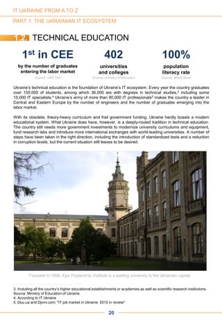 Ukraine’s technical education is the foundation of Ukraine’s IT ecosystem. Every year the country graduates
over 150,000 of students, among which 36,000 are with degrees in technical studies,3 including some
15,000 IT specialists.4 Ukraine’s army of more than 90,000 IT professionals5 makes the country a leader in
Central and Eastern Europe by the number of engineers and the number of graduates emerging into the
labor market.
With its obsolete, theory-heavy curriculum and frail government funding, Ukraine hardly boasts a modern
educational system. What Ukraine does have, however, is a deeply-routed tradition in technical education.
The country still needs more government investments to modernize university curriculums and equipment,
fund research labs and introduce more international exchanges with world-leading universities. A number of
steps have been taken in the right direction, including the introduction of standardized tests and a reduction
in corruption levels, but the current situation still leaves to be desired.
PART 1: THE UKRAINIAN IT ECOSYSTEM
Founded in 1898, Kyiv Polytechnic Institute is a leading university in the Ukrainian capital
1st in CEE 402 100%
by the number of graduates
entering the labor market
universities
and colleges
population
literacy rate
Source: UNCTAD Source: ministry of education Source: World Bank
1.2. TECHNICAL EDUCATION
20
3. Including all the country’s higher educational establishments or academies as well as scientific research institutions.
Source: Ministry of Education of Ukraine.
4. According to IT Ukraine
5. Dou.ua and Djinni.com: "IT job market in Ukraine: 2015 in review"
IT UKRAINE FROM A TO Z
 