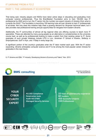 PART 1: THE UKRAINIAN IT ECOSYSTEM
That being said, industry players and NGOs have taken active steps in educating and graduating more
computer science professionals. Thus the BrainBasket Foundation aims to train 100,000 new IT
professional by 2020 and to turn the IT sector into the number one export industry of Ukraine (from what is
currently the third).6 The foundation is launching 100 learning hubs all over Ukraine to train IT professionals
of all levels. Not only does this initiative help meet a growing demand for Ukrainian technical talent, but it
also provides new professional training and job opportunities for refugees from Eastern Ukraine.
Additionally, the IT communities of almost all big regional cities are offering courses to teach more IT
specialists. These are attended by many young people as an alternative or complementary to the university
course load, as well as by professionals looking to make a switch from their existing career to IT. Some
examples of such private initiatives include LITS in Lviv, Ukrainian IT School in Kharkiv, SkillsUp in
Dnipropetrovsk, GoIT in Kyiv, and ITStep in every large city.
A significant portion of the country’s graduates enter the IT labor market each year. With the IT sector
expanding, Ukraine anticipates computer science and IT to be among the most popular career choices for
graduates in the near future.
21
6. IT Ukraine and EBA, “IT Industry: Developing Ukraine’s Economy and Talent,” Nov. 2015
A D V E R T I S E M E N T
IT UKRAINE FROM A TO Z
 