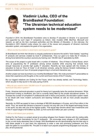 Founded in 2014, the BrainBasket Foundation aims to develop IT education in Ukraine. It is sponsored
and supported by such major IT companies as Ciklum, Intel, Invisible CRM, MacPaw, Microsoft and
Upwork, as well as the Kyiv municipal authorities and the Ministry of Education. In this interview, the
foundation’s CEO Vladimir Liulka shares his vision of the issues and prospects of Ukraine’s technical
education system, and explains the goals of his organization.
– What are the foundation’s short term and long-term goals?
At BrainBasket we think that Ukraine is uniquely positioned to become the world’s “brain basket,” exporting
IT products and services created by local IT professionals. Thus our goal is to make the IT industry a
driving force behind the country’s economy by training over 100,000 new IT specialists by 2020.
The scope of the project is quite broad with a number of initiatives. One of these is School Boost, which
aims at popularizing the IT profession among school students while ensuring that schools have
enough resources to provide high quality IT education. Recently we have agreed with the ministry of
education to host an “Hour of Code” in all Ukrainian schools, using the famous Scratch methodology to
introduce students to an hour of computer programming in a fund and interactive way.
Another project we have launched is our monthly BrainBasket Talks. We invite prominent IT personalities to
share their experience and thoughts on the current and future trends of the IT industry.
But our biggest initiatives are Coding for the Future, which has already started, and Technology Nation,
which we plan to fully launch in the early spring of 2016.
– Why do you need to train 100,000 more IT specialists in a country that seems to have a solid high
technical education system?
Firstly, Ukrainian technical education is good for theory but it generally lacks the practical dimension. While
government funding is insufficient, this void is currently being filled by the private educational centers. To
increase the number of competent IT professionals both in theory and practice, the education system needs
to be rebuilt with more modern curriculums and teaching methods as well as more private education
initiatives.
Secondly, by 2020 we expect to have a shortage of 900,000 developers in Europe, and of five million in the
world. Thus, we would like Ukraine to become a country not only with one of the largest technology forces
in the world, but also with one of the highest quality. That would help Ukraine attract new investments and
hit the IT export target of $10 billlion by 2020; up from some $2.5 billion per year currently.
– Tell us a bit about your projects.
Coding For the Future is a project aimed at providing refugees from Eastern Ukraine with the coding skills
they need to retrain themselves for the IT profession. We encourage every refugee or ATO participant
to join us and study absolutely free of charge. With BrainBasket we are demonstrating that the best way to
help these people is to give them the opportunity to enter a new and promising profession and thus
open the gates to a successful life. The plan is to teach such popular programming languages such as java,
php, c# and javascript.
PART 1: THE UKRAINIAN IT ECOSYSTEM
Vladimir Liulka, CEO of the
BrainBasket Foundation:
"The Ukrainian technical education
system needs to be modernized"
23
IT UKRAINE FROM A TO Z
 