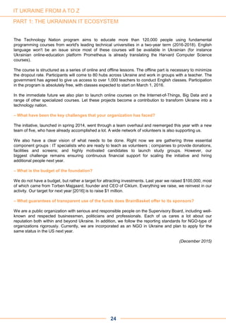 The Technology Nation program aims to educate more than 120,000 people using fundamental
programming courses from world's leading technical universities in a two-year term (2016-2018). English
language won't be an issue since most of these courses will be available in Ukrainian (for instance
Ukrainian online-education platform Prometheus is already translating the Harvard Computer Science
courses).
The course is structured as a series of online and offline lessons. The offline part is necessary to minimize
the dropout rate. Participants will come to 80 hubs across Ukraine and work in groups with a teacher. The
government has agreed to give us access to over 1,000 teachers to conduct English classes. Participation
in the program is absolutely free, with classes expected to start on March 1, 2016.
In the immediate future we also plan to launch online courses on the Internet-of-Things, Big Data and a
range of other specialized courses. Let these projects become a contribution to transform Ukraine into a
technology nation.
– What have been the key challenges that your organization has faced?
The initiative, launched in spring 2014, went through a team overhaul and reemerged this year with a new
team of five, who have already accomplished a lot. A wide network of volunteers is also supporting us.
We also have a clear vision of what needs to be done. Right now we are gathering three essential
component groups : IT specialists who are ready to teach as volunteers ; companies to provide donations,
facilities and screens; and highly motivated candidates to launch study groups. However, our
biggest challenge remains ensuring continuous financial support for scaling the initiative and hiring
additional people next year.
– What is the budget of the foundation?
We do not have a budget, but rather a target for attracting investments. Last year we raised $100,000, most
of which came from Torben Majgaard, founder and CEO of Ciklum. Everything we raise, we reinvest in our
activity. Our target for next year [2016] is to raise $1 million.
– What guarantees of transparent use of the funds does BrainBasket offer to its sponsors?
We are a public organization with serious and responsible people on the Supervisory Board, including well-
known and respected businessmen, politicians and professionals. Each of us cares a lot about our
reputation both within and beyond Ukraine. In addition, we follow the reporting standards for NGO-type of
organizations rigorously. Currently, we are incorporated as an NGO in Ukraine and plan to apply for the
same status in the US next year.
(December 2015)
PART 1: THE UKRAINIAN IT ECOSYSTEM
24
IT UKRAINE FROM A TO Z
 