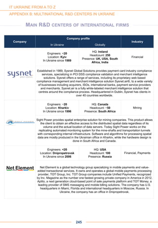 Company
Company profile
Industry
In Ukraine Globally
Engineers: <20
Location: Kyiv
In Ukraine since 1989
HQ: Ireland
Headcount: 250
Presence: UK, USA, South
Africa, India
Financial
Established in 1989, Sysnet Global Solutions provides payment card industry compliance
services, specializing in PCI DSS compliance validation and merchant intelligence
solutions. Sysnet offers a range of services, including its proprietary web based
compliance management and merchant intelligence solution Sysnet.air®, to a wide variety
of businesses including acquirers, ISOs, international banks, payment service providers
and merchants. Sysnet.air is a fully white-labeled merchant intelligence solution that
centres around the compliance process. Headquartered in Dublin, Sysnet has clients in
over 40 countries worldwide.
Engineers: ~20
Location: Kharkiv
In Ukraine since 1996
HQ: Canada
Headcount: ~50
Presence: South Africa
Mining
Sight Power provides spatial enterprise solution for mining companies. This product allows
the client to obtain an effective access to the distributed spatial data regardless of its
volume and the actual location of data servers. Today Sight Power works on the
replicating automated monitoring system for the mine-shafts and transportation tunnels
with corresponding internal infrastructure. Software and algorithms for processing spatial
data are mostly produced in the Ukrainian office in Kharkiv, while the hardware design is
done in South Africa and Canada.
Engineers: <20
Location: Dnipropetrovsk
In Ukraine since 2006
HQ: USA
Headcount: 100
Presence: Russia
Financial, Payments
Net Element is a global technology group specializing in mobile payments and value-
added transactional services. It owns and operates a global mobile payments processing
provider, TOT Group, Inc. TOT Group companies include Unified Payments, recognized
by Inc. Magazine as the number one fastest growing private company in America in 2012,
Aptito, a next generation cloud-based point of sale payments platform and TOT Money, a
leading provider of SMS messaging and mobile billing solutions. The company has U.S.
headquarters in Miami, Florida and international headquarters in Moscow, Russia. In
Ukraine, the company has an office in Dnipropetrovsk.
245
IT UKRAINE FROM A TO Z
APPENDIX B: MULTINATIONAL R&D CENTERS IN UKRAINE
MAIN R&D CENTERS OF INTERNATIONAL FIRMS
 