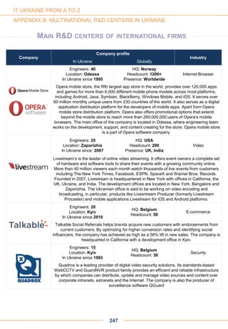 Company
Company profile
Industry
In Ukraine Globally
Engineers: 40
Location: Odessa
In Ukraine since 1995
HQ: Norway
Headcount: 1200+
Presence: Worldwide
Internet Browser
Opera mobile store, the fifth largest app store in the world, provides over 120,000 apps
and games for more than 6,000 different mobile phone models across most platforms,
including Android, Java, Symbian, BlackBerry, Windows Mobile, and iOS. It serves over
60 million monthly unique users from 230 countries of the world. It also serves as a digital
application distribution platform for the developers of mobile apps. Apart from Opera
mobile store distribution platform, Opera also offers promotional options that extend
beyond the mobile store to reach more than 260,000,000 users of Opera's mobile
browsers. The main office of the company is located in Odessa, where engineering team
works on the development, support, and content creating for the store. Opera mobile store
is a part of Opera software company.
Engineers: 25
Location: Zaporizhia
In Ukraine since: 2007
HQ: USA
Headcount: 200
Presence: UK, India
Video
Livestream’s is the leader of online video streaming. It offers event owners a complete set
of hardware and software tools to share their events with a growing community online.
More than 40 million viewers each month watch thousands of live events from customers
including The New York Times, Facebook, ESPN, SpaceX and Warner Bros. Records.
Founded in 2007, Livestream is headquartered in New York with offices in California, the
UK, Ukraine, and India. The development offices are located in New York, Bangalore and
Zaporizhia. The Ukrainian office is said to be working on video encoding and
broadcasting, in particular, products like Livesrtream Producer (formerly Livestream
Procaster) and mobile applications Livestream for iOS and Android platforms.
Engineers: 20
Location: Kyiv
In Ukraine since 2010
HQ: Belgium
Headcount: 50
E-commerce
Talkable Social Referrals helps brands acquire new customers with endorsements from
current customers. By optimizing for higher conversion rates and identifying social
influencers, the company has achieved as high as a 58% lift in new sales. The company is
headquarted in California with a development office in Kyiv.
Engineers: 15
Location: Kyiv
In Ukraine since 1993
HQ: Belgium
Headcount: 30
Security
Quadrox is a leading provider of digital video security solutions. Its standards-based
WebCCTV and GuardNVR product family provides an efficient and reliable infrastructure
by which companies can distribute, update and manage video sources and content over
corporate intranets, extranets and the Internet. The company is also the producer of
surveillance software QGuard
247
IT UKRAINE FROM A TO Z
APPENDIX B: MULTINATIONAL R&D CENTERS IN UKRAINE
MAIN R&D CENTERS OF INTERNATIONAL FIRMS
 