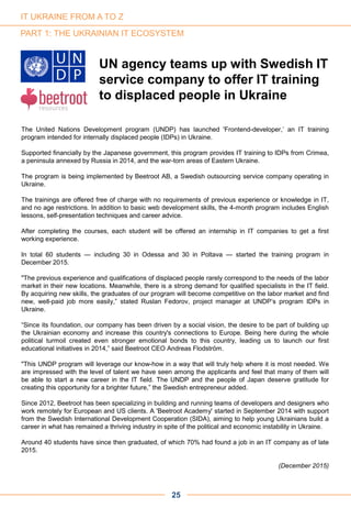 The United Nations Development program (UNDP) has launched 'Frontend-developer,’ an IT training
program intended for internally displaced people (IDPs) in Ukraine.
Supported financially by the Japanese government, this program provides IT training to IDPs from Crimea,
a peninsula annexed by Russia in 2014, and the war-torn areas of Eastern Ukraine.
The program is being implemented by Beetroot AB, a Swedish outsourcing service company operating in
Ukraine.
The trainings are offered free of charge with no requirements of previous experience or knowledge in IT,
and no age restrictions. In addition to basic web development skills, the 4-month program includes English
lessons, self-presentation techniques and career advice.
After completing the courses, each student will be offered an internship in IT companies to get a first
working experience.
In total 60 students — including 30 in Odessa and 30 in Poltava — started the training program in
December 2015.
"The previous experience and qualifications of displaced people rarely correspond to the needs of the labor
market in their new locations. Meanwhile, there is a strong demand for qualified specialists in the IT field.
By acquiring new skills, the graduates of our program will become competitive on the labor market and find
new, well-paid job more easily,” stated Ruslan Fedorov, project manager at UNDP’s program IDPs in
Ukraine.
“Since its foundation, our company has been driven by a social vision, the desire to be part of building up
the Ukrainian economy and increase this country's connections to Europe. Being here during the whole
political turmoil created even stronger emotional bonds to this country, leading us to launch our first
educational initiatives in 2014,” said Beetroot CEO Andreas Flodström.
"This UNDP program will leverage our know-how in a way that will truly help where it is most needed. We
are impressed with the level of talent we have seen among the applicants and feel that many of them will
be able to start a new career in the IT field. The UNDP and the people of Japan deserve gratitude for
creating this opportunity for a brighter future,” the Swedish entrepreneur added.
Since 2012, Beetroot has been specializing in building and running teams of developers and designers who
work remotely for European and US clients. A 'Beetroot Academy' started in September 2014 with support
from the Swedish International Development Cooperation (SIDA), aiming to help young Ukrainians build a
career in what has remained a thriving industry in spite of the political and economic instability in Ukraine.
Around 40 students have since then graduated, of which 70% had found a job in an IT company as of late
2015.
(December 2015)
PART 1: THE UKRAINIAN IT ECOSYSTEM
UN agency teams up with Swedish IT
service company to offer IT training
to displaced people in Ukraine
25
IT UKRAINE FROM A TO Z
 
