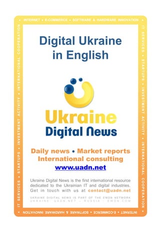 Digital Ukraine
in English
Daily news  Market reports
International consulting
www.uadn.net
Ukraine Digital News is the first international resource
dedicated to the Ukrainian IT and digital industries.
Get in touch with us at contact@uadn.net
UKRAINE DIGITAL NEWS IS PART OF THE EWDN NETWORK
U K R A I N E : U A D N . N E T – R U S S I A : E W D N . C O M
 INTERNET  E-COMMERCE  SOFTWARE & HARDWARE INNOVATION 
ITSERVICESSTARTUPSINVESTMENTACTIVITYINTERNATIONALCOOPERATION
INTERNETE-COMMERCESOFTWARE&HARDWAREINNOVATION
ITSERVICESSTARTUPSINVESTMENTACTIVITYINTERNATIONALCOOPERATION
 