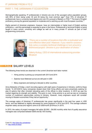 PART 1: THE UKRAINIAN IT ECOSYSTEM
Demographically speaking, IT professionals in Ukraine are one of the youngest active population groups,
with 80% of them being under 30 and 25 being the most common age.9 Over 75% of Ukrainian IT
professionals have a university level degree and over 6% pursued a Masters or PhD.10 The level of English
proficiency among the general population is moderate and is catching up with most European countries.11
Eighty percent of Ukrainian engineers, however, have an intermediate or higher level of English working
proficiency – and this percentage is expected to grow in the future. Professional or technical English is being
taught in every school, university and college as well as in many private IT schools as part of their
programming curriculums.
“There are a number of locations that offer a motivated and
cost effective labor pool. However, if you need to success-
fully solve a complex technical challenge or turn-around a
distressed project, Ukraine is your destination of choice.”
Valeriy Kutsyy, CEO of international outsourcing provider
Miratech
9 and 10. http://jobs.dou.ua/salaries/
11. http://www.ef.nl/epi/
1.3.2. SALARY LEVELS
The following three trends are observed in the current Ukrainian tech labor market:
• Hiring activity is picking up compared with 2013 and 2014
• Salaries have flattened out but are still paid in USD
• Many engineers are looking to relocate to other countries.
Anna Stetsenko of Indigo, a tech recruiting agency with eight years of experience in Ukraine, confirms these
trends: “In 2013/2014 many companies slowed down their hiring efforts and were proactively seeking for
plan B options that often included relocating parts of the offices to other locations. In 2015 we saw the
market regaining its strength and stability. The panic is over, hiring activity is up and we see an increasing
number of investment opportunities coming to Ukraine. However, many engineers would still consider
moving to Western economies if they had an opportunity.”
The average salary of Ukrainian IT professionals has grown significantly in the past four years in USD
terms, and has flattened or slightly decreased for some positions in 2014 and 2015. The average software
engineer salary across and regions came to $1,600/month ($10/hour) in 2015.
In 2015, the salary of project managers fell within $2,000 – $4,000 monthly while that of quality assurance
managers was comprised between $500 and $2,100 monthly.
27
IT UKRAINE FROM A TO Z
 