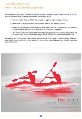 PART 1: THE UKRAINIAN IT ECOSYSTEM
The financial and economic instability in 2014-2015 had no significant impact on the number of IT jobs,
which continued to grow. This was due mostly to the following factors:
• The demand for Ukrainian IT talent exceeds the supply by approximately 1.8 times.
• Most clients of Ukrainian IT firms are situated in the USA and Western Europe.
• IT salaries in Ukraine are usually agreed on USA dollars and paid in Ukrainian hryvnia based on
the current exchange rate, thus eliminating the risk of currency fluctuation.
• The military conflict was contained to a small percentage of Ukrainian territory (3%) and did not
hit most IT firms. Those influenced managed quickly to move their operations to another city.
The salaries are highest in Kyiv with regions usually paying 15-30% less for same positions. However,
according to Indigo recruiting firm, the salaries for most senior technical position are similarly expensive
across the country.
28
A D V E R T I S E M E N T
IT UKRAINE FROM A TO Z
 