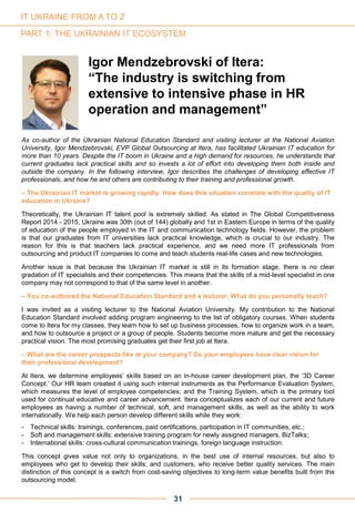 As co-author of the Ukrainian National Education Standard and visiting lecturer at the National Aviation
University, Igor Mendzebrovski, EVP Global Outsourcing at Itera, has facilitated Ukrainian IT education for
more than 10 years. Despite the IT boom in Ukraine and a high demand for resources, he understands that
current graduates lack practical skills and so invests a lot of effort into developing them both inside and
outside the company. In the following interview, Igor describes the challenges of developing effective IT
professionals, and how he and others are contributing to their training and professional growth.
– The Ukrainian IT market is growing rapidly. How does this situation correlate with the quality of IT
education in Ukraine?
Theoretically, the Ukrainian IT talent pool is extremely skilled. As stated in The Global Competitiveness
Report 2014 - 2015, Ukraine was 30th (out of 144) globally and 1st in Eastern Europe in terms of the quality
of education of the people employed in the IT and communication technology fields. However, the problem
is that our graduates from IT universities lack practical knowledge, which is crucial to our industry. The
reason for this is that teachers lack practical experience, and we need more IT professionals from
outsourcing and product IT companies to come and teach students real-life cases and new technologies.
Another issue is that because the Ukrainian IT market is still in its formation stage, there is no clear
gradation of IT specialists and their competencies. This means that the skills of a mid-level specialist in one
company may not correspond to that of the same level in another.
– You co-authored the National Education Standard and a lecturer. What do you personally teach?
I was invited as a visiting lecturer to the National Aviation University. My contribution to the National
Education Standard involved adding program engineering to the list of obligatory courses. When students
come to Itera for my classes, they learn how to set up business processes, how to organize work in a team,
and how to outsource a project or a group of people. Students become more mature and get the necessary
practical vision. The most promising graduates get their first job at Itera.
– What are the career prospects like at your company? Do your employees have clear vision for
their professional development?
At Itera, we determine employees’ skills based on an in-house career development plan, the ‘3D Career
Concept.’ Our HR team created it using such internal instruments as the Performance Evaluation System,
which measures the level of employee competencies; and the Training System, which is the primary tool
used for continual educative and career advancement. Itera conceptualizes each of our current and future
employees as having a number of technical, soft, and management skills, as well as the ability to work
internationally. We help each person develop different skills while they work:
- Technical skills: trainings, conferences, paid certifications, participation in IT communities, etc.;
- Soft and management skills: extensive training program for newly assigned managers, BizTalks;
- International skills: cross-cultural communication trainings, foreign language instruction.
This concept gives value not only to organizations, in the best use of internal resources, but also to
employees who get to develop their skills; and customers, who receive better quality services. The main
distinction of this concept is a switch from cost-saving objectives to long-term value benefits built from the
outsourcing model.
PART 1: THE UKRAINIAN IT ECOSYSTEM
Igor Mendzebrovski of Itera:
“The industry is switching from
extensive to intensive phase in HR
operation and management”
31
IT UKRAINE FROM A TO Z
 