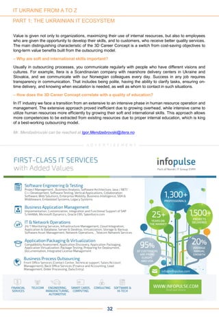 32
PART 1: THE UKRAINIAN IT ECOSYSTEM
Value is given not only to organizations, maximizing their use of internal resources, but also to employees
who are given the opportunity to develop their skills, and to customers, who receive better quality services.
The main distinguishing characteristic of the 3D Career Concept is a switch from cost-saving objectives to
long-term value benefits built from the outsourcing model.
– Why are soft and international skills important?
Usually in outsourcing processes, you communicate regularly with people who have different visions and
cultures. For example, Itera is a Scandinavian company with nearshore delivery centers in Ukraine and
Slovakia, and we communicate with our Norwegian colleagues every day. Success in any job requires
transparency in communication. That includes being polite, having the ability to clarify tasks, ensuring on-
time delivery, and knowing when escalation is needed, as well as whom to contact in such situations.
– How does the 3D Career Concept correlate with a quality of education?
In IT industry we face a transition from an extensive to an intensive phase in human resource operation and
management. The extensive approach proved inefficient due to growing overhead, while intensive came to
utilize human resources more efficiently by growing their soft and international skills. This approach allows
more competencies to be extracted from existing resources due to proper internal education, which is king
of a best-working outsourcing model.
Mr. Mendzebrovski can be reached at Igor.Mendzebrovski@itera.no
A D V E R T I S E M E N T
IT UKRAINE FROM A TO Z
 