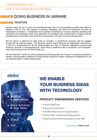 PART 1: THE UKRAINIAN IT ECOSYSTEM
1.4. DOING BUSINESS IN UKRAINE
1.4.1. TAXATION
Ukraine’s taxes for the IT sector are comparatively lower than in most developed countries (see article by
Deloitte in Part 6). The vast majority of company employees and almost all freelancers are hired as
independent contractors – a framework which provides substantial tax and easy reporting, benefiting both
companies and employees. Under such agreement, the employer does not pay taxes on salaries and the
employee pays a fixed rate of only 4% of his or her earnings. VAT does not have to be paid either.
But the picture is darkened by high levels of corruption in government structures and the sluggish
bureaucratic tax reporting regime. “The Ukrainian taxation regime (fixed tax for independent contractors) is
a kind of a compensation for all the disadvantages and risks of Ukrainian regulations, governmental
practices, and poor or overregulated laws, which result in additional costs to companies and employees,”
says Taras Dumych of law firm Wolf Theiss, LLC.
For the Ukrainian IT sector to continue displaying promising growth and to keep IT companies and talent in
Ukraine, more favorable conditions for doing business should be created, including the simplification of the
tax reporting system, industry players argue.
34
A D V E R T I S E M E N T
IT UKRAINE FROM A TO Z
 
