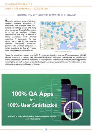 www.mappedinua.com
PART 1: THE UKRAINIAN IT ECOSYSTEM
Mapped in Ukraine is a map of Ukrainian
startups, business incubators, IT-
companies, venture capital funds, R&D
centers, co-working spaces and many
other companies. The goal of the project
is to get all Ukrainian IT-related
companies on one map. In addition to
raising awareness about Ukraine’s
expanding IT community, the map
serves as a tool to link potential
investors, outsourcing contractors,
partners with Ukrainian companies or
simply tourists to the free Wi-Fi spots
while they wander around a new city.
COMMUNITY INITIATIVES: MAPPED IN UKRAINE
39
Today the project has mapped over 1,400 IT companies, including over 450 IT companies and 80 R&D
centers. In addition to claiming their companies on the map, participants can post free job positions and
events while startups can mark themselves as “raising funds”. The map is a community mapping platform,
meaning that any tech company, project or facility can add a new place to the map. The information is later
checked and approved by Mapped in Ukraine.
A D V E R T I S E M E N T
IT UKRAINE FROM A TO Z
 