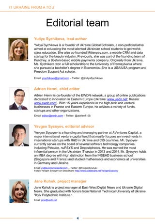 Yuliya Sychikova, lead author
Yuliya Sychikova is a founder of Ukraine Global Scholars, a non-profit initiative
aimed at educating the most talented Ukrainian school students to get world-
class education. She also co-founded Mittenpay.com, a mobile CRM and data
startup for the beauty industry. Previously, she was part of the founding team of
Punchey, a Boston-based mobile payments company. Originally from Ukraine,
Ms. Sychikova won a full scholarship to the University of Pennsylvania where
she pursued a bachelor’s degree in Economics. She is a USA/USA program and
Freedom Support Act scholar.
Email: ysychikova@gmail.com – Twitter: @YuliyaSychikova
Adrien Henni, chief editor
Adrien Henni is co-founder of the EWDN network, a group of online publications
dedicated to innovation in Eastern Europe (Ukraine: www.uadn.net; Russia:
www.ewdn.com). With 15 years experience in the high-tech and venture
businesses in France and Eastern Europe, he advises a variety of funds,
startups and other organizations.
Email: editor@ewdn.com – Twitter: @adrien7105
Yevgen Sysoyev, editorial advisor
Yevgen Sysoyev is a founding and managing partner at AVentures Capital, a
major international venture capital fund that mostly focuses on investments in
international startups with R&D in Ukraine and CIS countries. Mr. Sysoyev
currently serves on the board of several software technology companies,
including Petcube, nuPSYS and Depositphotos. He was named the most
influential person in the Ukrainian IT sector in 2013 and 2014. Mr. Sysoyev holds
an MBA degree with high distinction from the INSEAD business school
(Singapore and France) and studied mathematics and economics at universities
in Germany and Ukraine.
Email: ys@aventurescapital.com -- Twitter: @YevgenSysoyev
Follow Yevgen Sysoyev on SlideShare: http://www.slideshare.net/YevgenSysoyev
Jane Kuhuk, project manager
Jane Kuhuk is project manager at East-West Digital News and Ukraine Digital
News. She graduated with honors from National Technical University of Ukraine
"Kyiv Polytechnic Institute."
Email: jane@uadn.net
4
Editorial team
IT UKRAINE FROM A TO Z
 