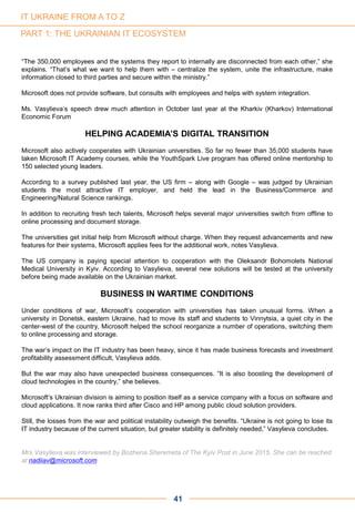 PART 1: THE UKRAINIAN IT ECOSYSTEM
41
“The 350,000 employees and the systems they report to internally are disconnected from each other,” she
explains. “That’s what we want to help them with – centralize the system, unite the infrastructure, make
information closed to third parties and secure within the ministry.”
Microsoft does not provide software, but consults with employees and helps with system integration.
Ms. Vasylieva’s speech drew much attention in October last year at the Kharkiv (Kharkov) International
Economic Forum
HELPING ACADEMIA’S DIGITAL TRANSITION
Microsoft also actively cooperates with Ukrainian universities. So far no fewer than 35,000 students have
taken Microsoft IT Academy courses, while the YouthSpark Live program has offered online mentorship to
150 selected young leaders.
According to a survey published last year, the US firm – along with Google – was judged by Ukrainian
students the most attractive IT employer, and held the lead in the Business/Commerce and
Engineering/Natural Science rankings.
In addition to recruiting fresh tech talents, Microsoft helps several major universities switch from offline to
online processing and document storage.
The universities get initial help from Microsoft without charge. When they request advancements and new
features for their systems, Microsoft applies fees for the additional work, notes Vasylieva.
The US company is paying special attention to cooperation with the Oleksandr Bohomolets National
Medical University in Kyiv. According to Vasylieva, several new solutions will be tested at the university
before being made available on the Ukrainian market.
BUSINESS IN WARTIME CONDITIONS
Under conditions of war, Microsoft’s cooperation with universities has taken unusual forms. When a
university in Donetsk, eastern Ukraine, had to move its staff and students to Vinnytsia, a quiet city in the
center-west of the country, Microsoft helped the school reorganize a number of operations, switching them
to online processing and storage.
The war’s impact on the IT industry has been heavy, since it has made business forecasts and investment
profitability assessment difficult, Vasylieva adds.
But the war may also have unexpected business consequences. “It is also boosting the development of
cloud technologies in the country,” she believes.
Microsoft’s Ukrainian division is aiming to position itself as a service company with a focus on software and
cloud applications. It now ranks third after Cisco and HP among public cloud solution providers.
Still, the losses from the war and political instability outweigh the benefits. “Ukraine is not going to lose its
IT industry because of the current situation, but greater stability is definitely needed,” Vasylieva concludes.
Mrs Vasylieva was interviewed by Bozhena Sheremeta of The Kyiv Post in June 2015. She can be reached
at nadiiav@microsoft.com
IT UKRAINE FROM A TO Z
 