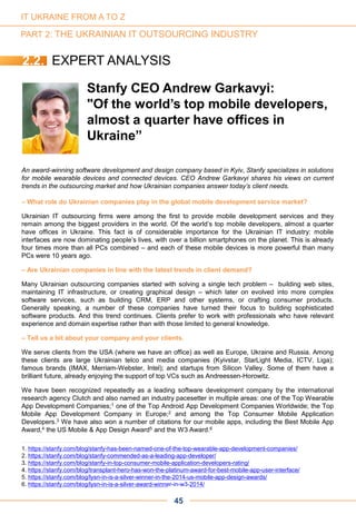 An award-winning software development and design company based in Kyiv, Stanfy specializes in solutions
for mobile wearable devices and connected devices. CEO Andrew Garkavyi shares his views on current
trends in the outsourcing market and how Ukrainian companies answer today’s client needs.
– What role do Ukrainian companies play in the global mobile development service market?
Ukrainian IT outsourcing firms were among the first to provide mobile development services and they
remain among the biggest providers in the world. Of the world’s top mobile developers, almost a quarter
have offices in Ukraine. This fact is of considerable importance for the Ukrainian IT industry: mobile
interfaces are now dominating people’s lives, with over a billion smartphones on the planet. This is already
four times more than all PCs combined – and each of these mobile devices is more powerful than many
PCs were 10 years ago.
– Are Ukrainian companies in line with the latest trends in client demand?
Many Ukrainian outsourcing companies started with solving a single tech problem – building web sites,
maintaining IT infrastructure, or creating graphical design – which later on evolved into more complex
software services, such as building CRM, ERP and other systems, or crafting consumer products.
Generally speaking, a number of these companies have turned their focus to building sophisticated
software products. And this trend continues. Clients prefer to work with professionals who have relevant
experience and domain expertise rather than with those limited to general knowledge.
– Tell us a bit about your company and your clients.
We serve clients from the USA (where we have an office) as well as Europe, Ukraine and Russia. Among
these clients are large Ukrainian telco and media companies (Kyivstar, StarLight Media, ICTV, Liga);
famous brands (IMAX, Merriam-Webster, Intel); and startups from Silicon Valley. Some of them have a
brilliant future, already enjoying the support of top VCs such as Andreessen-Horowitz.
We have been recognized repeatedly as a leading software development company by the international
research agency Clutch and also named an industry pacesetter in multiple areas: one of the Top Wearable
App Development Companies;1 one of the Top Android App Development Companies Worldwide; the Top
Mobile App Development Company in Europe;2 and among the Top Consumer Mobile Application
Developers.3 We have also won a number of citations for our mobile apps, including the Best Mobile App
Award,4 the US Mobile & App Design Award5 and the W3 Award.6
Stanfy CEO Andrew Garkavyi:
"Of the world’s top mobile developers,
almost a quarter have offices in
Ukraine”
1. https://stanfy.com/blog/stanfy-has-been-named-one-of-the-top-wearable-app-development-companies/
2. https://stanfy.com/blog/stanfy-commended-as-a-leading-app-developer/
3. https://stanfy.com/blog/stanfy-in-top-consumer-mobile-application-developers-rating/
4. https://stanfy.com/blog/transplant-hero-has-won-the-platinum-award-for-best-mobile-app-user-interface/
5. https://stanfy.com/blog/lysn-in-is-a-silver-winner-in-the-2014-us-mobile-app-design-awards/
6. https://stanfy.com/blog/lysn-in-is-a-silver-award-winner-in-w3-2014/
45
IT UKRAINE FROM A TO Z
PART 2: THE UKRAINIAN IT OUTSOURCING INDUSTRY
2.2. EXPERT ANALYSIS
 