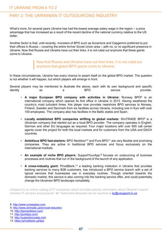 47
What’s more, for several years Ukraine has had the lowest average salary wage in the region – a price
advantage that has increased as a result of the recent decline of the national currency relative to the US
dollar.
Another factor is that, until recently, monsters of BPO such as Accenture and Capgemini preferred to put
their offices in Russia – covering the entire former Soviet Union area – with no, or no significant presence in
Ukraine. Now that Russia and Ukraine have cut their links, it is not ruled out anymore that these giants
come to Ukraine.
In these circumstances, Ukraine has every chance to assert itself on the global BPO market. The question
is not whether it will happen, but which players will emerge in front.
Several players may be mentioned to illustrate the above, each with its own background and specific
identity as a BPO service provider.
• A major European BPO company with activities in Ukraine: Runway BPO8 is an
international company which opened its first office in Ukraine in 2013. Having weathered the
country’s most turbulent times, this player now provides nearshore BPO services to Norway,
Finland, Sweden and Denmark from six facilities across Ukraine, including one in Kyiv with over
100 employees. The company also has facilities in the Baltic states and Spain.
• Locally established BPO companies shifting to global markets: WinTRADE BPO9 is a
Ukrainian company that started out as a local BPO provider. The company operates in English,
German and other EU languages as required. Four major locations with over 600 call center
agents cover the project for both the local markets and for customers from the USA and DACH
countries.
• Ambitious BPO fast-starters: BPO Nextdoor10 and Pure BPO11 are very flexible and promising
companies. They are active in traditional BPO services and focus exclusively on the
international markets.
• An example of niche BPO players: SupportYourApp12 focuses on outsourcing of business
processes and routines that run in the background of the launch of any application.
• A cross-industry giant: PrivatBank,13 a leading banking institution in Ukraine that provides
banking services to many B2B customers, has introduced a BPO service branch with a set of
typical services that businesses use in everyday routines. Though oriented towards the
domestic market, this service is also coming into the banking service offer, and could potentially
change the Ukrainian BPO landscape completely.
uSupport is an online catalog of IT companies which provides precise information about Ukraine’s export-
oriented IT services and products. Mr Yakovchuk-Besarab can be reached at ky@usupport.in.ua
8. http://www.runwaybpo.com
9. http://www.wintrade.ua/en/cost-reduction
10. http://bponextdoor.com/
11. http://purebpo.com/
12. http://supportyourapp.com
13. https://privatbank.ua/bpo
Now that Russia and Ukraine have cut their links, it is not ruled out
anymore that global BPO giants come to Ukraine.
IT UKRAINE FROM A TO Z
PART 2: THE UKRAINIAN IT OUTSOURCING INDUSTRY
 