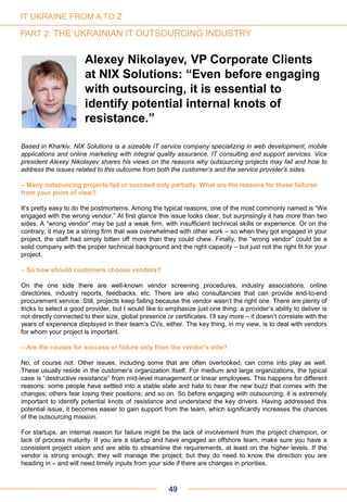 Based in Kharkiv, NIX Solutions is a sizeable IT service company specializing in web development, mobile
applications and online marketing with integral quality assurance, IT consulting and support services. Vice
president Alexey Nikolayev shares his views on the reasons why outsourcing projects may fail and how to
address the issues related to this outcome from both the customer’s and the service provider’s sides.
– Many outsourcing projects fail or succeed only partially. What are the reasons for these failures
from your point of view?
It’s pretty easy to do the postmortems. Among the typical reasons, one of the most commonly named is “We
engaged with the wrong vendor.” At first glance this issue looks clear, but surprisingly it has more than two
sides. A “wrong vendor” may be just a weak firm, with insufficient technical skills or experience. Or on the
contrary, it may be a strong firm that was overwhelmed with other work – so when they got engaged in your
project, the staff had simply bitten off more than they could chew. Finally, the “wrong vendor” could be a
solid company with the proper technical background and the right capacity – but just not the right fit for your
project.
– So how should customers choose vendors?
On the one side there are well-known vendor screening procedures, industry associations, online
directories, industry reports, feedbacks, etc. There are also consultancies that can provide end-to-end
procurement service. Still, projects keep failing because the vendor wasn’t the right one. There are plenty of
tricks to select a good provider, but I would like to emphasize just one thing: a provider’s ability to deliver is
not directly connected to their size, global presence or certificates. I’ll say more – it doesn’t correlate with the
years of experience displayed in their team’s CVs, either. The key thing, in my view, is to deal with vendors
for whom your project is important.
– Are the causes for success or failure only from the vendor’s side?
No, of course not. Other issues, including some that are often overlooked, can come into play as well.
These usually reside in the customer’s organization itself. For medium and large organizations, the typical
case is “destructive resistance” from mid-level management or linear employees. This happens for different
reasons: some people have settled into a stable state and hate to hear the new buzz that comes with the
changes; others fear losing their positions; and so on. So before engaging with outsourcing, it is extremely
important to identify potential knots of resistance and understand the key drivers. Having addressed this
potential issue, it becomes easier to gain support from the team, which significantly increases the chances
of the outsourcing mission.
For startups, an internal reason for failure might be the lack of involvement from the project champion, or
lack of process maturity. If you are a startup and have engaged an offshore team, make sure you have a
consistent project vision and are able to streamline the requirements, at least on the higher levels. If the
vendor is strong enough, they will manage the project; but they do need to know the direction you are
heading in – and will need timely inputs from your side if there are changes in priorities.
Alexey Nikolayev, VP Corporate Clients
at NIX Solutions: “Even before engaging
with outsourcing, it is essential to
identify potential internal knots of
resistance.”
49
IT UKRAINE FROM A TO Z
PART 2: THE UKRAINIAN IT OUTSOURCING INDUSTRY
 
