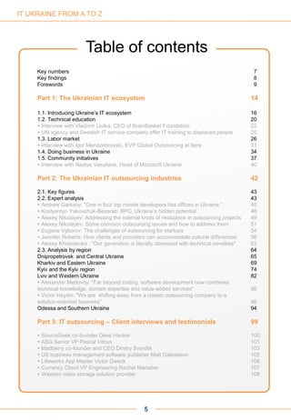 5
Key numbers 7
Key findings 8
Forewords 9
Part 1: The Ukrainian IT ecosystem 14
1.1. Introducing Ukraine’s IT ecosystem 16
1.2. Technical education 20
 Interview with Vladimir Liulka, CEO of BrainBasket Foundation 23
 UN agency and Swedish IT service company offer IT training to displaced people 25
1.3. Labor market 26
 Interview with Igor Mendzebrovski, EVP Global Outsourcing at Itera 31
1.4. Doing business in Ukraine 34
1.5. Community initiatives 37
 Interview with Nadiya Vasylieva, Head of Microsoft Ukraine 40
Part 2: The Ukrainian IT outsourcing industries 42
2.1. Key figures 43
2.2. Expert analysis 43
 Andrew Garkavy: "One in four top mobile developers has offices in Ukraine.” 45
 Kostyantyn Yakovchuk-Besarab: BPO, Ukraine’s hidden potential 46
 Alexey Nikolayev: Addressing the internal knots of resistance in outsourcing projects 49
 Alexey Nikolayev: Some common outsourcing issues and how to address them 51
 Eugene Vyborov: The challenges of outsourcing for startups 54
 Jennifer Roberts: How clients and providers can accommodate cultural differences 58
 Alexey Kholodenko : "Our generation is literally obsessed with technical novelties" 63
2.3. Analysis by region 64
Dnipropetrovsk and Central Ukraine 65
Kharkiv and Eastern Ukraine 69
Kyiv and the Kyiv region 74
Lviv and Western Ukraine 82
 Alexander Medovoy: "Far beyond coding, software development now combines
technical knowledge, domain expertise and value-added services” 86
 Victor Haydin: "We are shifting away from a classic outsourcing company to a
solution-oriented business” 88
Odessa and Southern Ukraine 94
Part 3: IT outsourcing – Client interviews and testimonials 99
 SourceSeek co-founder Dave Hecker 100
 ASG Senior VP Pascal Vitoux 101
 Madberry co-founder and CEO Dmitry Sverdlik 103
 US business management software publisher Matt Gabrielson 105
 Lifeworks App Master Victor Dweck 106
 Currency Cloud VP Engineering Rachel Nienaber 107
 Western video storage solution provider 108
Table of contents
IT UKRAINE FROM A TO Z
 