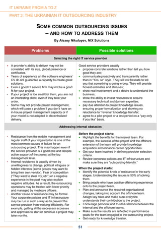 51
IT UKRAINE FROM A TO Z
PART 2: THE UKRAINIAN IT OUTSOURCING INDUSTRY
SOME COMMON OUTSOURCING ISSUES
– AND HOW TO ADDRESS THEM
By Alexey Nikolayev, NIX Solutions
Problems Possible solutions
Selecting the right IT service provider
 A provider’s ability to deliver may not be
correlated with its size, global presence or
certificates.
 Years of experience on the software engineers’
CV do not guarantee a capacity to create great
solutions.
 Even a good IT service firm may not be a good
fit for your project.
- If your project is too small for them, you are not
an interesting client, even if they take your
order.
- Some may not provide project management,
which will pose a problem if you don’t have an
in-house project management capacity or if
your model is not adapted to decentralized
delivery.
Good service providers usually
 propose concrete solutions rather than tell you how
good they are;
 communicate proactively and transparently rather
than in “Yes, sir” style. They will not hesitate to tell
you that something is going wrong. They will provide
honest estimates and statuses;
 show real involvement and a desire to understand the
business;
 show the ability to invest resources to acquire
necessary technical and domain expertise;
 pay due attention to project knowledge issues,
ensuring proper formalization and showing no
reluctance to “reverse” knowledge transfer;
 agree to a pilot project or a test period on a “pay only
if you like” basis.
Addressing internal obstacles
• Resistance from the middle management and
regular staff of your organization is one of the
most common causes of failure for an
outsourcing project. This may happen even if
the service provider is a good one and despite
active support of the project at the top
management level.
• Internal resistance is usually driven by
unwillingness to change, political intrigues or
hidden interests (some groups may want to
bring their own vendor). Fear of competition
(“They want to steal my job!”) or a negative
experience in the past may also explain
negative attitudes. As a result, the outsourcing
operations may be treated with lower priority
and managed by mediocre officers.
• Another cause of resistance may be formal.
Your corporate policies and IT infrastructure
may be run in such a way as to prevent the
service provider from working efficiently. For
example, getting all the necessary accesses
and approvals to start or continue a project may
take months.
Before the project starts:
 Highlight the benefits for the internal team. For
example, the success of the project and the offshore
extension of the team will provide knowledge
acquisition and enhance career opportunities.
 Get your team involved in defining provider selection
criteria.
 Review corporate policies and IT infrastructure and
make sure they are “outsourcing-friendly.”
When the project starts:
 Identify the potential knots of resistance in the early
stages. Understanding the issues is 50% of solving
them.
 Bring people who have positive offshoring experience
onto to the project team.
 Plan and announce the required organizational
changes, taking into account the offshore team.
Assign key roles and make sure everyone
understands their contribution to the project.
 Encourage personal and trustful relations between the
internal and the offshore teams.
 Make sure the results are reflected in performance
goals for the team engaged in the outsourcing project.
 Get ready for knowledge transfer.
 
