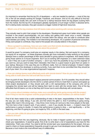 55
It’s important to remember that the top 5% of developers — who are needed by startups — most of this top
5% in the US are already working for Google, Facebook, and Amazon. And so it's very difficult to find top-
notch developers locally who can work in-house for a startup because there are big players sucking them
from the market. But the top 5% of developers globally represents a much larger number in absolute terms.
So if a startup looks overseas, they gain access to a bigger market of high-level resources.
– What’s one of the big mistakes that US teams make when working with remote developers?
They actually need to pitch their project to the developers. Development goes much better when people are
involved in the project psychologically, not just coding and getting their check once a month. Valuable
people are the ones who are actually able to innovate within the startup, who are able to contribute other
value besides just coding. The mistake is not interviewing developers. It's a question of personal connection.
If they want people to contribute, they need to find people who actually believe in the project.
– Once a project is underway, how can you make sure that remote developers stay committed to
the project? — to make sure that they care about the product?
It would be great if a company could give an engineer equity in the startup. Not just equity for a company,
but equity for an engineer - so these engineers actually get more motivated to keep working on the project.
Startups have a certain percentage of their stock devoted to giving options to engineers. And clearly they’re
giving those options to in-house engineers. But if you’re working with engineers on a team extension basis
— even if they are a part of another company — and if you have the possibility to buy out this engineer (if
you want to), and you want to keep them interested, then there is a good reason to give them an option in
your startup. Because in this case they are no different, really, from an internal employee. It doesn’t matter
in which company this developer is working currently, if you want them to be committed then they should be
part of your team. It’s a new organizational approach I suppose.
– How can startup teams most effectively work with remote teams? How do you make up for not
being able to walk down the hall and talk face to face?
From my point of view, Skype doesn't replace personal communication. So if it's possible, they should either
be bringing remote developers into the US for a certain period of time to meet them in person and speed up
initial project development, or they should work with a US representative of the company who will be
managing this remote team and will be helping them learn to work with the remote team. One of the big
difficulties that US teams run into is that they don't know how to work effectively with remote teams.
– I'm curious about mistakes startups make once something starts going wrong with the project.
Even if they've met the engineer and the project kicks off well, what mistakes can still be made?
First of all, there needs to be a solid understanding of roles in the team, responsibilities in the team. That's
the way you can really debug, if you will, and find where the glitch is. And if something is going wrong,
people often react in the wrong way — they throw more money at it and put a few more people on the task.
The trick here is that it doesn't work. If you extend — even if you double the team — it doesn't mean that
performance is going to double. It means that performance is going to drop — and significantly — at the
beginning, and then it's going to grow, but maybe by 70%, or 80% in the best case.
– Can you talk a little bit about trust when working with remote teams? How can teams develop
relations of trust?
Trust isn’t there from the very beginning, obviously. But to make it happen quicker you need to explicitly
check your expectations. It would be great, first of all, to write down a list of expectations you have for this
relationship. That's very critical. You need to tell the remote team your expectations for the project. And you
need to check on those expectations frequently enough to get your trust developed sooner rather than later.
Because a trust mode is the most efficient way of collaborating.
IT UKRAINE FROM A TO Z
PART 2: THE UKRAINIAN IT OUTSOURCING INDUSTRY
 