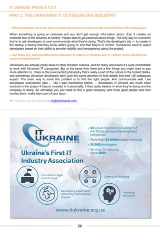 56
– What problems can arise when remote teams don’t communicate well with their US colleagues?
When something is going on overseas and you don't get enough information about that, it creates an
irrational fear of the absence of control. People start to get paranoid about things. The only way to overcome
that is to ask developers to over-communicate what they're doing. That's the developer's job — to create in
the startup a feeling that they know what's going on and that they're in control. Companies need to select
developers based on their ability to provide visibility and transparency about the project.
– Are there any cultural differences between IT culture in Ukraine and IT culture in the US that can
cause complications?
Ukrainians are actually pretty close to other Western cultures, and for many Americans it’s quite comfortable
to work with Ukrainian IT companies. But at the same time there are a few things you might want to pay
more attention to. There is this pixel perfect philosophy that’s really a part of the culture in the United States,
and sometimes Ukrainian developers don’t give the same attention to final details that their US colleagues
expect. The basic way to solve this problem is to find the right people. And communicate well. Like
developers everywhere else — like I was mentioning before — developers in Ukraine are much more
involved in the project if they’re invested in it personally, if they really believe in what they’re doing and the
company is doing. So ultimately you just need to find a good company who hires good people and then
involve them, make them part of your team.
Mr. Vyborov can be reached at ev@webinerds.com
IT UKRAINE FROM A TO Z
PART 2: THE UKRAINIAN IT OUTSOURCING INDUSTRY
I N D U S T R Y A N N O U N C E M E N T
 
