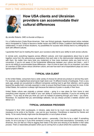 By Jennifer Roberts, CMO co-founder at Ekipa.co
I’m a California-born Costa Rican-American, Yale Law School graduate, Argentine-trained online marketer
who’s immigrated to Turkey to become a textile maven and CMO for Ekipa, a platform that facilitates global
collaboration. In each of those situations, my possibilities for success were directly tied to my willingness to
work with different cultures.
I guarantee that if you’re reading this report, your success is also tied to your ability to work across cultures.
In remote work, everything happens across different cultures, and most expectations about how to work
together come from the subconscious expectations that each side in the client-provider relationship brings
with them. No matter how many tools you implement or how many business cards you hand out at a
convention, if you’re not aware of the fundamental differences between your culture and theirs – and if
you’re not willing to accommodate those differences – then it’s time to learn why it’s so important. Let’s take
an overview of USA culture versus Ukrainian culture, and see how each set of expectations plays out over a
typical project’s lifetime.
TYPICAL USA CLIENT
In the United States, consumers have a wide variety of choices for almost any product or service they want.
For example, any neighborhood pharmacist might stock over 15 different brands of toothpaste. From a very
early age, people are accustomed to different companies working hard to get their attention, and to going
beyond the quality that’s normally expected in order to ensure that they’ll keep coming back for more. In the
United States, the customer is always right because the balance of power is usually in their favor.
United States culture was originally a pioneer culture – going to a new place far from home to start
everything anew requires a firm belief in your own ability to overcome obstacles. If you’re not smiling and
positive – if you stop at what you think you can’t do instead of powering through your limits – you starve.
Nowadays, it’s expected that you acknowledge setbacks, but you always provide a realistic solution and
deliver on it.
TYPICAL UKRAINIAN PROVIDER
Compared to their USA counterparts, in Ukraine, sales tend to be much more straightforward. It’s not
necessary to be smile or be friendly – you just do your business. Friendliness is reserved for friends and
family. To be overly friendly might even be disrespectful, or out of place at least.
Ukrainians tend to be more honest with their opinion – personally, I find this to be a relief. If something
sucks, it’s ok to just say it. If you think someone is wrong, you correct their assumptions. Conversely, to an
American, this can feel as if they’re digging their heels in the sand and refusing to be flexible in their sales
process. That’s a reasonable perception when you’re coming from a culture where the customer is always
How USA clients and Ukrainian
providers can accommodate their
cultural differences
58
IT UKRAINE FROM A TO Z
PART 2: THE UKRAINIAN IT OUTSOURCING INDUSTRY
 
