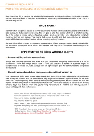 right – the USA. But in Ukraine, the relationship between seller and buyer is different. In Ukraine, the seller
has the balance of power in their favor and customers should be grateful to work with them. In the USA, it’s
the other way around.
WHO’S RIGHT?
Normally when one person travels to another country and interacts with locals but refuses to conform to the
local culture, it’s that person who’s wrong. Nobody gets to take their culture with them to another country.
But in the context of remote work, we have two parties – client and provider – who interact while being fully
immersed in their own culture. This means that no one is right, and that each side has an absolute
responsibility to accommodate the other without expecting anything in return.
Because this article is oriented more towards provider teams, I focus on ways they can tweak their behavior,
but any clients reading this article should also consider how they can accommodate a Ukrainian provider
team as well.
OPPORTUNITIES TO EXCEL WITH USA CLIENTS
 Assume nothing and over-communicate
Always ask clarifying questions and make sure you understand everything. Every culture is a set of
assumptions about how things should work – what you assume is normal in business might be
unprofessional or worse yet, rude. Always have an agreed upon plan for communications and project
development.
 Check in frequently and show your progress to establish trust early on
USA clients have heard horror stories about working with teams from abroad, about how some teams take
their money and don’t do work, or how the code they do get back is terrible. A provider team, on the other
hand, can’t function optimally with a nervous client constantly pestering them. Your USA client will trust you
more if you frequently check in with examples of your work – when they see you’re proactive and moving
forward, they’ll trust that you know what you’re doing. For example, if I had this chat with my provider, I
would be happy with their performance:
59
IT UKRAINE FROM A TO Z
PART 2: THE UKRAINIAN IT OUTSOURCING INDUSTRY
 